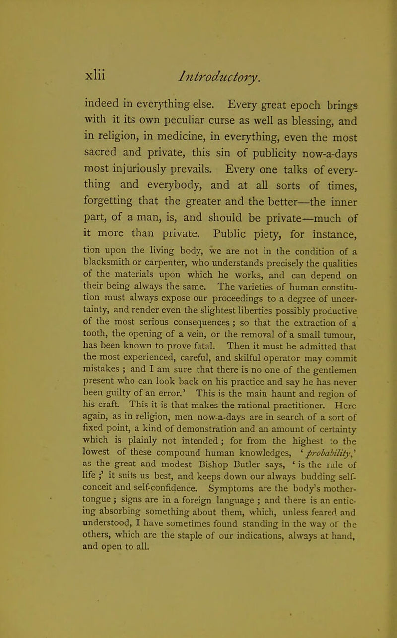 indeed in evetything else. Every great epoch brings with it its own pecuHar curse as well as blessing, and in religion, in medicine, in everything, even the most sacred and private, this sin of publicity now-a-days most injuriously prevails. Every one talks of everj'- thing and everybody, and at all sorts of times, forgetting that the greater and the better—the inner part, of a man, is, and should be private—much of it more than private. Public piety, for instance, tion upon the living body, we are not in the condition of a blacksmith or carpenter, who understands precisely the qualities of the materials upon which he works, and can depend on their being always the same. The varieties of human constitu- tion must always expose our proceedings to a degree of uncer- tainty, and render even the slightest liberties possibly productive of the most serious consequences; so that the extraction of a tooth, the opening of a vein, or the removal of a small tumour, has been known to prove fatal. Then it must be admitted that the most experienced, careful, and skilful operator may commit mistakes ; and I am sure that there is no one of the gentlemen present who can look back on his practice and say he has never been guilty of an error.' This is the main haunt and region of his craft. This it is that makes tlie rational practitioner. Here again, as in religion, men now-a-days are in search of a sort of fixed point, a kind of demonstration and an amount of certainty which is plainly not intended; for from the highest to the lowest of these compound human knowledges, '^probability,^ as the great and modest Bishop Butler says, ' is the rule of life it suits us best, and keeps down our always budding self- conceit and self-confidence. Symptoms are the body's mother- tongue ; signs are in a foreign language ; and there is an entic- ing absorbing something about them, which, unless feared and understood, I have sometimes found standing in the way of the others, which are the staple of our indications, always at hand, and open to all.