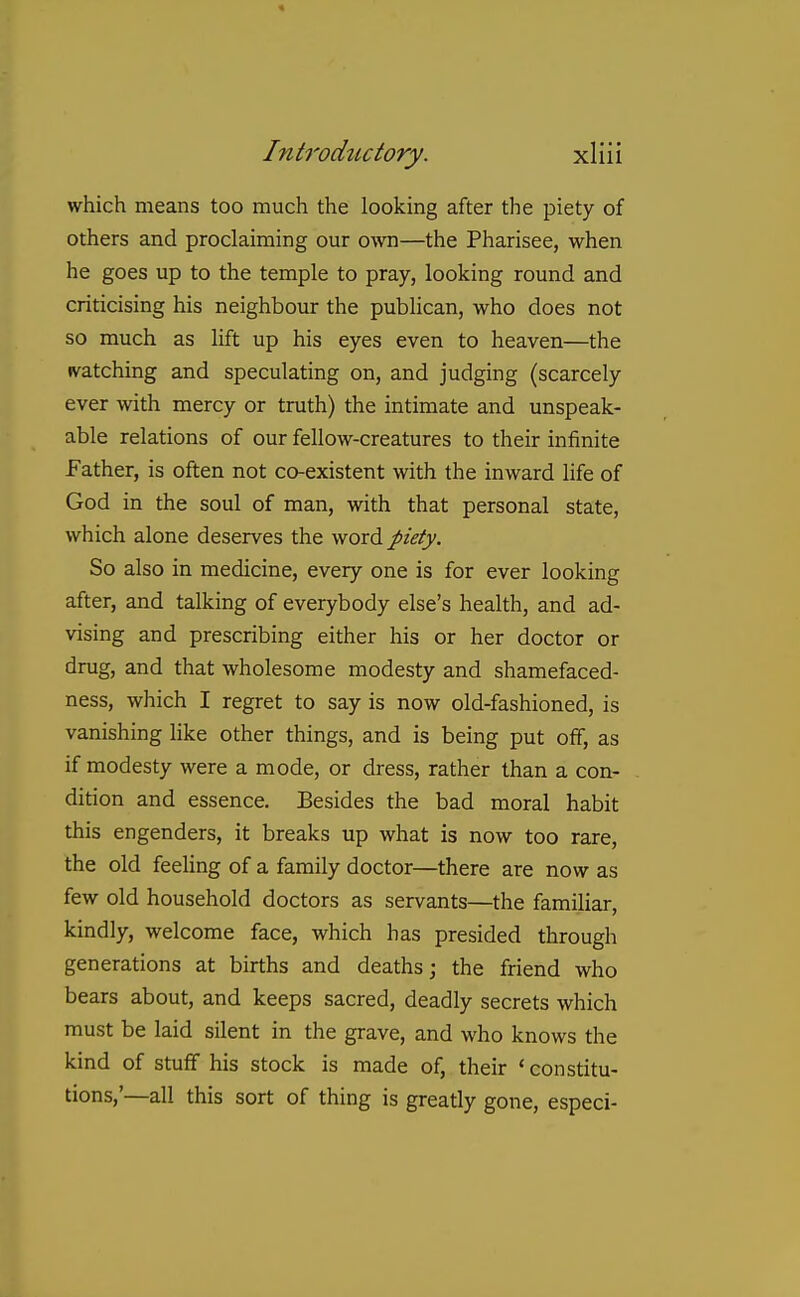 which means too much the looking after the piety of others and proclaiming our own—the Pharisee, when he goes up to the temple to pray, looking round and criticising his neighbour the publican, who does not so much as lift up his eyes even to heaven—the ivatching and speculating on, and judging (scarcely ever with mercy or truth) the intimate and unspeak- able relations of our fellow-creatures to their infinite Father, is often not co-existent with the inward life of God in the soul of man, with that personal state, which alone deserves the word piety. So also in medicine, every one is for ever looking after, and talking of everybody else's health, and ad- vising and prescribing either his or her doctor or drug, and that wholesome modesty and shamefaced- ness, which I regret to say is now old-fashioned, is vanishing like other things, and is being put off, as if modesty were a mode, or dress, rather than a con- dition and essence. Besides the bad moral habit this engenders, it breaks up what is now too rare, the old feeling of a family doctor—there are now as few old household doctors as servants—the familiar, kindly, welcome face, which has presided through generations at births and deaths; the friend who bears about, and keeps sacred, deadly secrets which must be laid silent in the grave, and who knows the kind of stuff his stock is made of, their ' constitu- tions,'—all this sort of thing is greatly gone, especi-