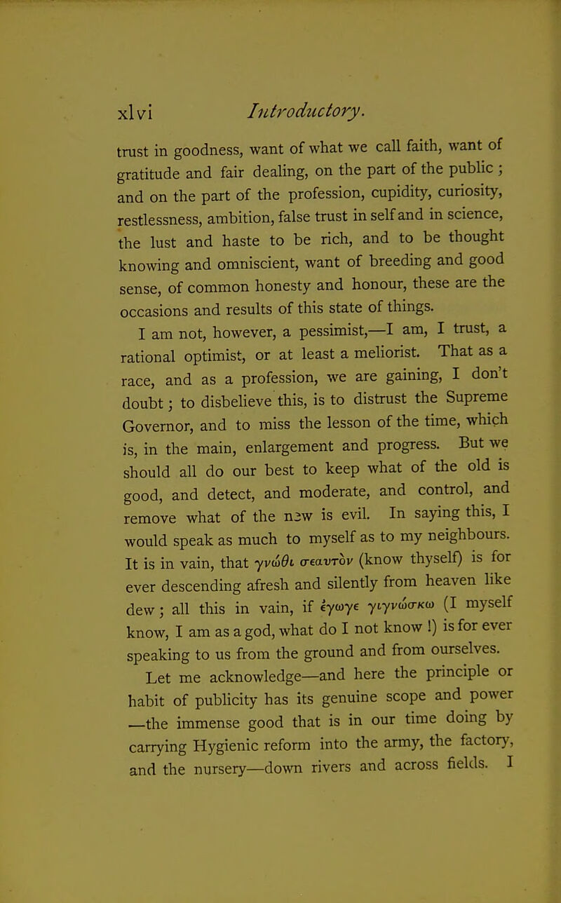 trust in goodness, want of what we call faith, want of gratitude and fair dealing, on the part of the public ; and on the part of the profession, cupidity, curiosity, restlessness, ambition, false trust in self and in science, the lust and haste to be rich, and to be thought knowing and omniscient, want of breeding and good sense, of common honesty and honour, these are the occasions and results of this state of things. I am not, however, a pessimist,—I am, I trust, a rational optimist, or at least a meliorist. That as a race, and as a profession, we are gaining, I don't doubt; to disbeheve this, is to distrust the Supreme Governor, and to miss the lesson of the time, which is, in the main, enlargement and progress. But we should all do our best to keep what of the old is good, and detect, and moderate, and control, and remove what of the n3w is evil. In saying this, I would speak as much to myself as to my neighbours. It is in vain, that yvw^i o-eavrov (know thyself) is for ever descending afresh and silently from heaven like dew; all this in vain, if eycoye yiyvwo-Kw (I myself know, I am as a god, what do I not know !) is for ever speaking to us from the ground and from ourselves. Let me acknowledge—and here the principle or habit of pubhcity has its genuine scope and power —the immense good that is in our time doing by carrying Hygienic reform into the army, the factory, and the nursery—down rivers and across fields. I