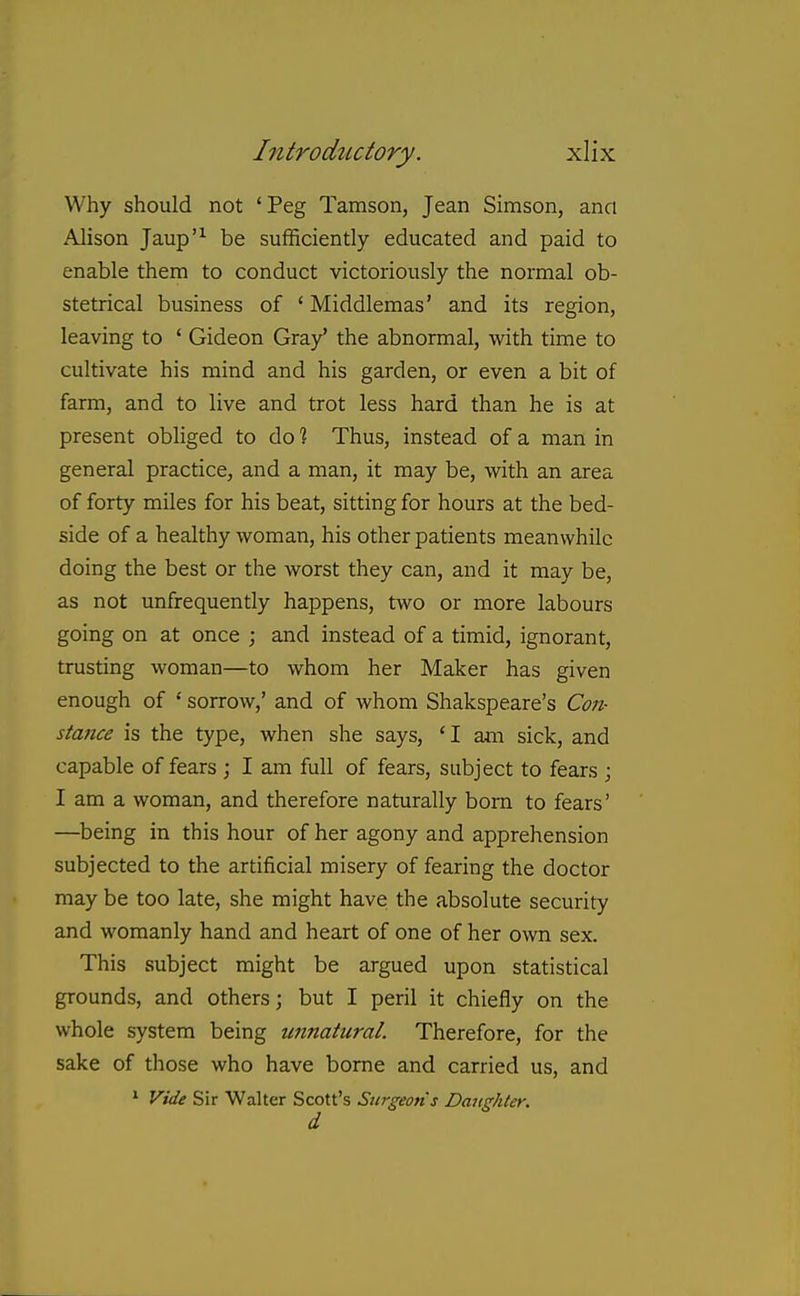 Why should not ' Peg Tamson, Jean Simson, and Ahson Jaup'^ be sufficiently educated and paid to enable them to conduct victoriously the normal ob- stetrical business of ' Middlemas' and its region, leaving to ' Gideon Gray' the abnormal, with time to cultivate his mind and his garden, or even a bit of farm, and to live and trot less hard than he is at present obliged to do % Thus, instead of a man in general practice, and a man, it may be, with an area of forty miles for his beat, sitting for hours at the bed- side of a healthy woman, his other patients meanwhile doing the best or the worst they can, and it may be, as not unfrequently happens, two or more labours going on at once ; and instead of a timid, ignorant, trusting woman—to whom her Maker has given enough of ' sorrow,' and of whom Shakspeare's Co7i- stance is the type, when she says, ' I am sick, and capable of fears ; I am full of fears, subject to fears ; I am a woman, and therefore naturally bora to fears' —being in this hour of her agony and apprehension subjected to the artificial misery of fearing the doctor may be too late, she might have the absolute security and womanly hand and heart of one of her own sex. This subject might be argued upon statistical grounds, and others; but I peril it chiefly on the whole system being unnatural. Therefore, for the sake of those who have borne and carried us, and * Vide Sir Walter Scott's Surgeons Daughter, d