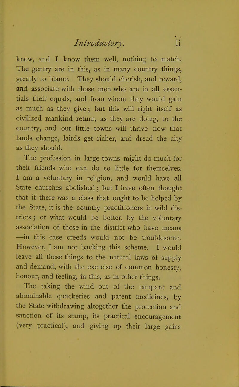 know, and I know them well, nothing to match. The gentry are in this, as in many country things, greatly to blame. They should cherish, and reward, and associate with those men who are in all essen- tials their equals, and from whom they would gain as much as they give; but this will right itself as civiUzed mankind return, as they are doing, to the country, and our little towns will thrive now that lands change, lairds get richer, and dread the city as they should. The profession in large towns might do much for their friends who can do so little for themselves. I am a voluntary in religion, and would have all State churches abolished; but I have often thought that if there was a class that ought to be helped by the State, it is the coimtry practitioners in wild dis- tricts ; or what would be better, by the voluntary association of those in the district who have means —in this case creeds would not be troublesome. However, I am not backing this scheme. I would leave all these things to the natural laws of supply and demand, with the exercise of common honesty, honour, and feeling, in this, as in other things. The taking the wind out of the rampant and abominable quackeries and patent medicines, by the State withdrawing altogether the protection and sanction of its stamp, its practical encouragement (very practical), and giving up their large gains