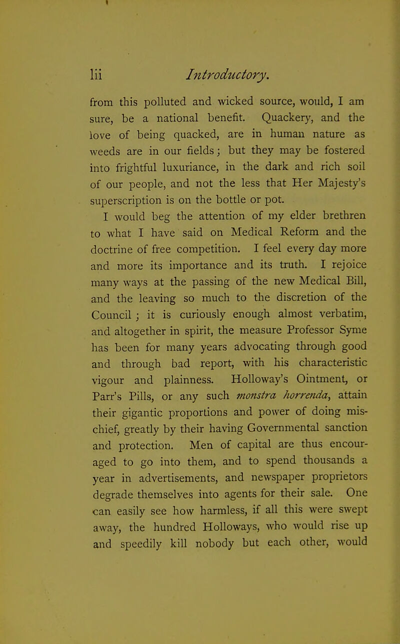 Hi Introductory. from this polluted and wicked source, would, I am sure, be a national benefit. Quackery, and the love of being quacked, are in human nature as weeds are in our fields; but they may be fostered into frightful luxuriance, in the dark and rich soil of our people, and not the less that Her Majesty's superscription is on the bottle or pot. I would beg the attention of my elder brethren to what I have said on Medical Reform and the doctrine of free competition. I feel every day more and more its importance and its truth. I rejoice many ways at the passing of the new Medical Bill, and the leaving so much to the discretion of the Council ; it is curiously enough almost verbatim, and altogether in spirit, the measure Professor Syme has been for many years advocating through good and through bad report, with his characteristic vigour and plainness. HoUoway's Ointment, or Parr's Pills, or any such ptonstra horrenda, attain their gigantic proportions and power of doing mis- chief, greatly by their having Governmental sanction and protection. Men of capital are thus encour- aged to go into them, and to spend thousands a year in advertisements, and newspaper proprietors degrade themselves into agents for their sale. One can easily see how harmless, if all this were swept away, the hundred HoUoways, Avho would rise up and speedily kill nobody but each other, would