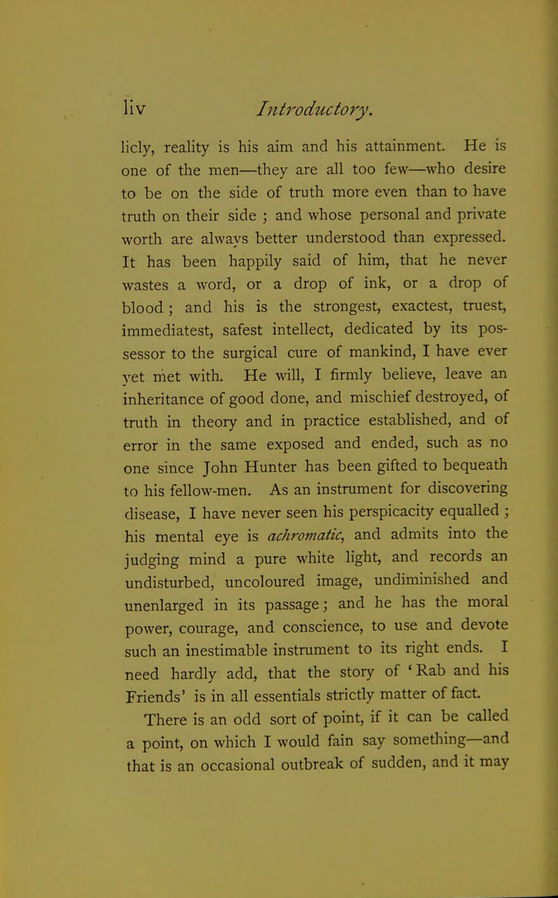 licly, reality is his aim and his attainment. He is one of the men—they are all too few—^who desire to be on the side of truth more even than to have truth on their side ; and whose personal and private worth are always better understood than expressed. It has been happily said of him, that he never wastes a word, or a drop of ink, or a drop of blood; and his is the strongest, exactest, truest, immediatest, safest intellect, dedicated by its pos- sessor to the surgical cure of mankind, I have ever yet met with. He will, I firmly believe, leave an inheritance of good done, and mischief destroyed, of truth in theory and in practice established, and of error in the same exposed and ended, such as no one since John Hunter has been gifted to bequeath to his fellow-men. As an instrument for discovering disease, I have never seen his perspicacity equalled ; his mental eye is achromatic, and admits into the judging mind a pure white light, and records an undisturbed, uncoloured image, undiminished and unenlarged in its passage; and he has the moral power, courage, and conscience, to use and devote such an inestimable instrument to its right ends. I need hardly add, that the story of 'Rab and his Friends' is in all essentials strictly matter of fact There is an odd sort of point, if it can be called a point, on which I would fain say something—and that is an occasional outbreak of sudden, and it may