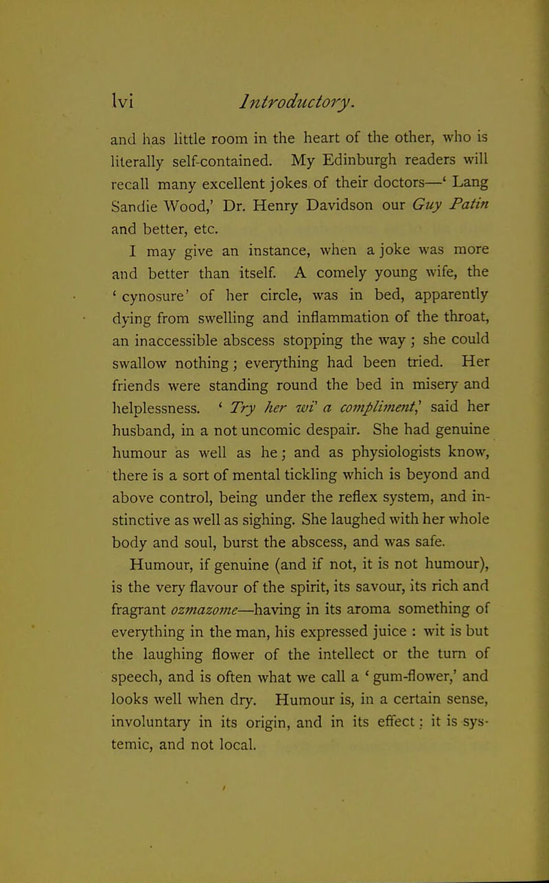 and has little room in the heart of the other, who is literally self-contained. My Edinburgh readers will recall many excellent jokes of their doctors—' Lang Sandie Wood,' Dr. Henry Davidson our Guy Patin and better, etc. I may give an instance, when a joke was more and better than itself A comely young wife, the ' cynosure' of her circle, was in bed, apparently dying from swelling and inflammation of the throat, an inaccessible abscess stopping the way ; she could swallow nothing; everything had been tried. Her friends were standing round the bed in misery and helplessness. ' Try her wV a compliineiit^ said her husband, in a not uncomic despair. She had genuine humour as well as he; and as physiologists know, there is a sort of mental tickling which is beyond and above control, being under the reflex system, and in- stinctive as well as sighing. She laughed with her whole body and soul, burst the abscess, and was safe. Humour, if genuine (and if not, it is not humour), is the very flavour of the spirit, its savour, its rich and fragrant ozmazome—having in its aroma something of everything in the man, his expressed juice : wit is but the laughing flower of the intellect or the turn of speech, and is often what we call a * gum-flower,' and looks well when dry. Humour is, in a certain sense, involuntary in its origin, and in its effect: it is sys- temic, and not local.