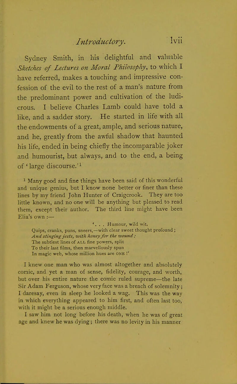 Sydney Smith, in his dehghtful and vahiable Sketches of Lectures on Moral Philosophy, to which I have referred, makes a touching and impressive con- fession of the evil to the rest of a man's nature from the predominant power and cultivation of the ludi- crous. I believe Charles Lamb could have told a like, and a sadder story. He started in life with all the endowments of a great, ample, and serious nature, and he, greatly from the awful shadow that haunted his life, ended in being chiefly the incomparable joker and humourist, but always, and to the end, a being of 'large discourse.'^ 1 Many good and fine things have been said of this wonderful and unique genius, but I know none better or finer than these lines by my friend John Hunter of Craigcrook. They are too little known, and no one will be anything but pleased to read them, except their author. The third line might have been Elia's own :— '. . . Humour, wild wit, Quips, cranks, puns, sneers,—with clear sweet thought profound ; And stinging jests, with honey for the -wound: The subtlest lines of all fine powers, split To their last films, then marvellously spun In magic web, whose million hues are one !' I knew one man who was almost altogether and absolutely comic, and yet a man of sense, fidelity, courage, and worth, but over his entire nature the comic ruled supreme—the late Sir Adam Ferguson, whose very face was a breach of solemnity; I daresay, even in sleep he looked a wag. This was the way in which everything appeared to him first, and often last too, with it might be a serious enough middle. I saw him not long before his death, when he was of great age and knew he was dying; there was no levity in his manner