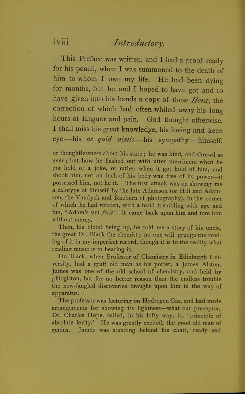 This Preface was written, and I had a proof ready for his pencil, when I was summoned to the death of him to whom I owe my life. He had been dying for months, but he and I hoped to have got and to have given into his hands a copy of these HorcB, the correction of which had often whiled away his long hours of languor and pain. God thought otherwise. I shall miss his great knowledge, his loving and keen eye—his ne quid nwiis—his sympathy—himself. or thoughtlessness about his state; he was kind, and shrewd as ever; but how he flashed out with utter merriment when he got hold of a joke, or rather when it got hold of him, and shook him, not an inch of his body was free of its power—it possessed him, not he it. The first attack was on showing me a calotype of himself by the late Adamson (or Hill and Adam- son, the Vandyck and Raeburn of photography), in the comer of which he had written, with a hand trembling with age and fun, ' Adam's-sun fecit'—it came back upon him and tore him without mercy. Then, his blood being up, he told me a story of his uncle, the great Dr. Black the chemist; no one will grudge the read- ing of it in my imperfect record, though it is to the reality what reading music is to hearing it Dr. Black, when Professor of Chemistry in Edinburgh Uni- versity, had a gruff old man as his porter, a James Alston. James was one of the old school of chemistiy, and held by phlogiston, but for no better reason than the endless trouble the new-fangled discoveries brought upon him in the way of apparatus. The professor was lecturing on Hydrogen Gas, and had made arrangements for showing its lightness—what our preceptor. Dr. Charles Hope, called, in his lofty way, its 'principle of absolute levity.' He was greatly excited, the good old man of genius. James was standing behind his chair, ready and