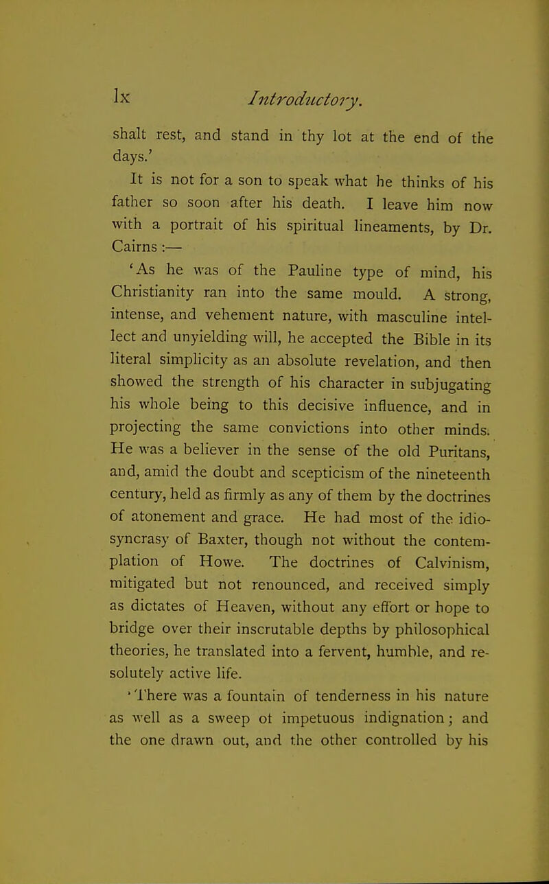 Shalt rest, and stand in thy lot at the end of the days.' It is not for a son to speak what he thinks of his father so soon after his death. I leave him now with a portrait of his spiritual lineaments, by Dr. Cairns:— 'As he was of the Pauline type of mind, his Christianity ran into the same mould. A strong, intense, and vehement nature, with masculine intel- lect and unyielding will, he accepted the Bible in its literal simplicity as an absolute revelation, and then showed the strength of his character in subjugating his whole being to this decisive influence, and in projecting the same convictions into other minds. He was a believer in the sense of the old Puritans, and, amid the doubt and scepticism of the nineteenth century, held as firmly as any of them by the doctrines of atonement and grace. He had most of the idio- syncrasy of Baxter, though not without the contem- plation of Howe. The doctrines of Calvinism, mitigated but not renounced, and received simply as dictates of Heaven, without any effort or hope to bridge over their inscrutable depths by philosophical theories, he translated into a fervent, humble, and re- solutely active life. 'There was a fountain of tenderness in his nature as well as a sweep ot impetuous indignation; and the one drawn out, and the other controlled by his