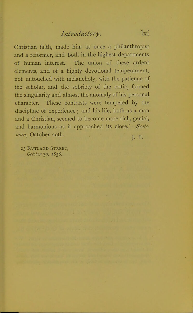 Christian faith, made him at once a philanthropist and a reformer, and both in the highest departments of human interest. The union of these ardent elements, and of a highly devotional temperament, not untouched with melancholy, with the patience of the scholar, and the sobriety of the critic, formed the singularity and almost the anomaly of his personal character. These contrasts were tempered by the discipline of experience; and his life, both as a man and a Christian, seemed to become more rich, genial, and harmonious as it approached its Q^-O-it.^—Scots- man, October 20th. . J B 23 Rutland Street, October 30, 1858.