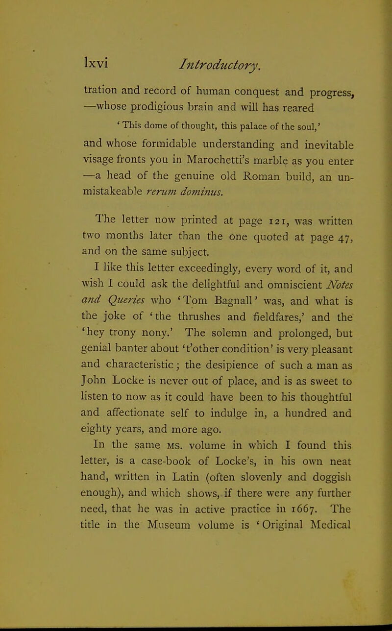 tration and record of human conquest and progress, —whose prodigious brain and will has reared ' This dome of thought, this palace of the soul,' and whose formidable understanding and inevitable visage fronts you in Marochetti's marble as you enter —a head of the genuine old Roman build, an un- mistakeable rerum dominus. The letter now printed at page 121, was written two months later than the one quoted at page 47, and on the same subject. I like this letter exceedingly, every word of it, and wish I could ask the delightful and omniscient Notes and Queries who 'Tom Bagnall' was, and what is the joke of 'the thrushes and fieldfares,' and the 'hey trony nony.' The solemn and prolonged, but genial banter about 't'other condition' is very pleasant and characteristic; the desipience of such a man as John Locke is never out of place, and is as sweet to listen to now as it could have been to his thoughtful and affectionate self to indulge in, a hundred and eighty years, and more ago. In the same ms. volume in which I found this letter, is a case-book of Locke's, in his own neat hand, written in Latin (often slovenly and doggish enough), and which shows, if there were any further need, that he was in active practice in 1667. The title in the Museum volume is 'Original Medical