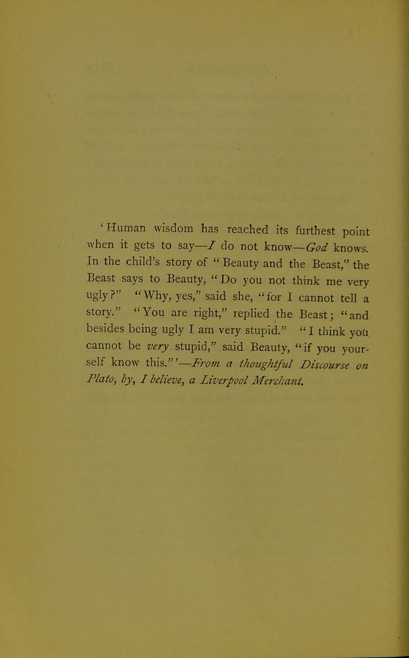 'Human wisdom has reached its furthest point when it gets to say—7 do not know—God knows. In the child's story of  Beauty and the Beast, the Beast says to Beauty,  Do you not think me very ugly? Why, yes, said she, for I cannot tell a story. You are right, replied the Beast; and besides being ugly I am very stupid.  I think yoti. cannot be very stupid, said Beauty, if you your- self know this.'—Fro?n a thoughtful Discourse on Plato, by, I believe, a Liverpool Merchant.