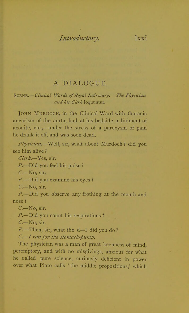 A DIALOGUE. Scene.—Clinical Wards of Royal Infirmary. The Physician and his Clerk loquuntur. John Murdoch, in the Clinical Ward with thoracic aneurism of the aorta, had at his bedside a liniment of aconite, etc.,—under the stress of a paroxysm of pain he drank it off, and was soon dead. Physician.—Well, sir, what about Murdoch % did you see him alive ? Clerk.—Yes, sir. P.—Did you feel his pulse ? C.—No, sir. P.—Did you examine his eyes ? C.—No, sii. /.—Did you observe any frothing at the mouth and nose ? C.—No, sir. P.—Did you count his respirations ? C.—No, sir. P.—Then, sir, what the d—1 did you do ? C.—I ran for the stomach-pump. The physician was a man of great keenness of mind, peremptory, and with no misgivings, anxious for what he called pure science, curiously deficient in power over what Plato calls * the middle propositions,' which