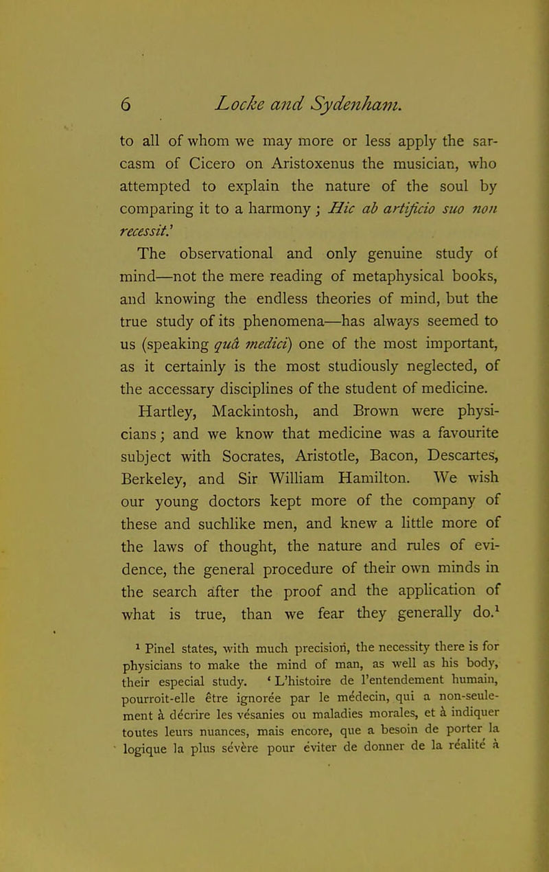 to all of whom we may more or less apply the sar- casm of Cicero on Aristoxenus the musician, who attempted to explain the nature of the soul by comparing it to a harmony; Hie ab artificio suo non recessit.^ The observational and only genuine study of mind—not the mere reading of metaphysical books, and knowing the endless theories of mind, but the true study of its phenomena—has always seemed to us (speaking qua medici) one of the most important, as it certainly is the most studiously neglected, of the accessary disciplines of the student of medicine. Hartley, Mackintosh, and Brown were physi- cians ; and we know that medicine was a favourite subject with Socrates, Aristotle, Bacon, Descartes, Berkeley, and Sir William Hamilton. We wish our young doctors kept more of the company of these and suchlike men, and knew a little more of the laws of thought, the nature and rules of evi- dence, the general procedure of their own minds in the search after the proof and the appUcation of what is true, than we fear they generally do.^ 1 Pinel states, with much precision, the necessity there is for physicians to make the mind of man, as well as his body, their especial study. ' L'histoire de I'entendement humain, pourroit-elle etre ignoree par le medecin, qui a non-seule- ment i decrire les vesanies ou maladies morales, et i indiquer toutes leurs nuances, mais encore, que a besoin de porter la logique la plus severe pour eviter de donner de la realite a