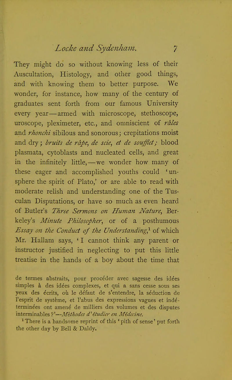 They might do so without knowing less of their Auscultation, Histology, and other good things, and with knowing them to better purpose. We wonder, for instance, how many of the century of graduates sent fortli from our famous University every year—armed with microscope, stethoscope, uroscope, pleximeter, etc., and omniscient of rales and rhonchi sibilous and sonorous; crepitations moist and dry; bruits de rape, de scie, et de soufflei; blood plasraata, cytoblasts and nucleated cells, and great in the infinitely little,—we wonder how many of these eager and accomplished youths could ' un- sphere the spirit of Plato,' or are able to read with moderate relish and understanding one of the Tus- culan Disputations, or have so much as even heard of Butler's Three Sermons on Human Nature, Ber- keley's Mimite Philosopher, or of a posthumous Essay on the Cofiduct of the Understanding^ of which Mr. Hallam says, ' I cannot think any parent or instructor justified in neglecting to put this little treatise in the hands of a boy about the time that de termes abstraits, pour proceder avec sagesse des idees simples i des idees complexes, et qui a sans cesse sous ses yeux des Merits, ou le d^faut de s'entendre, la seduction de I'esprit de syst^me, et I'abus des expressions vagues et inde- terminees ont amene de milliers des volumes et des disputes interminables ?'—Methodes cfilndier en Medccine. ' There is a handsome reprint of this ' pith of sense' put forth the other day by Bell & Daldy.