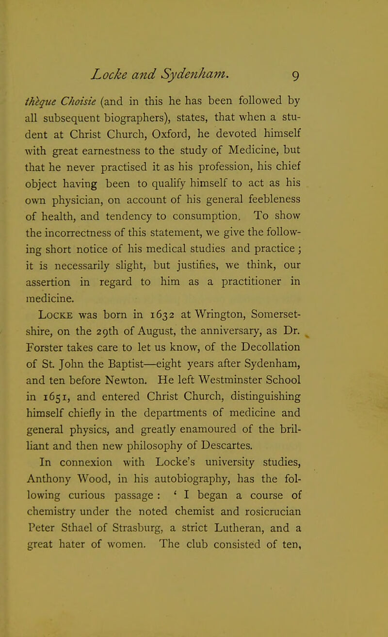 thhqtie Choisie (and in this he has been followed by all subsequent biographers), states, that when a stu- dent at Christ Church, Oxford, he devoted himself with great earnestness to the study of Medicine, but that he never practised it as his profession, his chief object ha\'ing been to quahfy himself to act as his own physician, on account of his general feebleness of health, and tendency to consumption. To show the incorrectness of this statement, we give the follow- ing short notice of his medical studies and practice ; it is necessarily slight, but justifies, we think, our assertion in regard to him as a practitioner in medicine. Locke was born in 1632 at Wrington, Somerset- shire, on the 29th of August, the anniversary, as Dr. Forster takes care to let us know, of the Decollation of St. John the Baptist—eight years after Sydenham, and ten before Newton. He left Westminster School in 1651, and entered Christ Church, distinguishing himself chiefly in the departments of medicine and general physics, and greatly enamoured of the bril- liant and then new philosophy of Descartes. In connexion with Locke's university studies, Anthony Wood, in his autobiography, has the fol- lowing curious passage : ' I began a course of chemistry under the noted chemist and rosicrucian Peter Sthael of Strasburg, a strict Lutheran, and a great hater of women. The club consisted of ten,