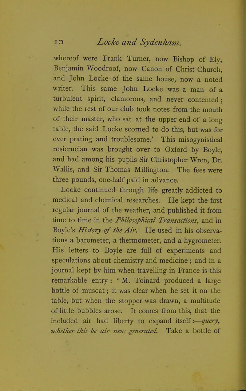 ivhereof were Frank Turner, now Bishop of Ely, Benjamin Woodroof, now Canon of Christ Church, and John Locke of the same house, now a noted writer. This same John Locke was a man of a turbulent spirit, clamorous, and never contented; while the rest of our club took notes from the mouth of their master, who sat at the upper end of a long table, the said Locke scorned to do this, but was for ever prating and troublesome.' This misogynistical rosicrucian was brought over to Oxford by Boyle, and had among his pupils Sir Christopher Wren, Dr. Wallis, and Sir Thomas Millington. The fees were three pounds, one-half paid in advance. Locke continued through life greatly addicted to medical and chemical researches. He kept the first regular journal of the weather, and published it from time to time in the Philosophical Transactions, and in Boyle's History of the Air. He used in his observa- tions a barometer, a thermometer, and a hygrometer. His letters to Boyle are full of experiments and speculations about chemistry and medicine; and in a journal kept by him when travelling in France is this remarkable entry : ' M. Toinard produced a large bottle of muscat; it was clear when he set it on the table, but when the stopper was drawn, a multitude of little bubbles arose. It comes from this, that the included air had liberty to expand itself:—query, zvhether this be air new gefieratcd. Take a bottle of