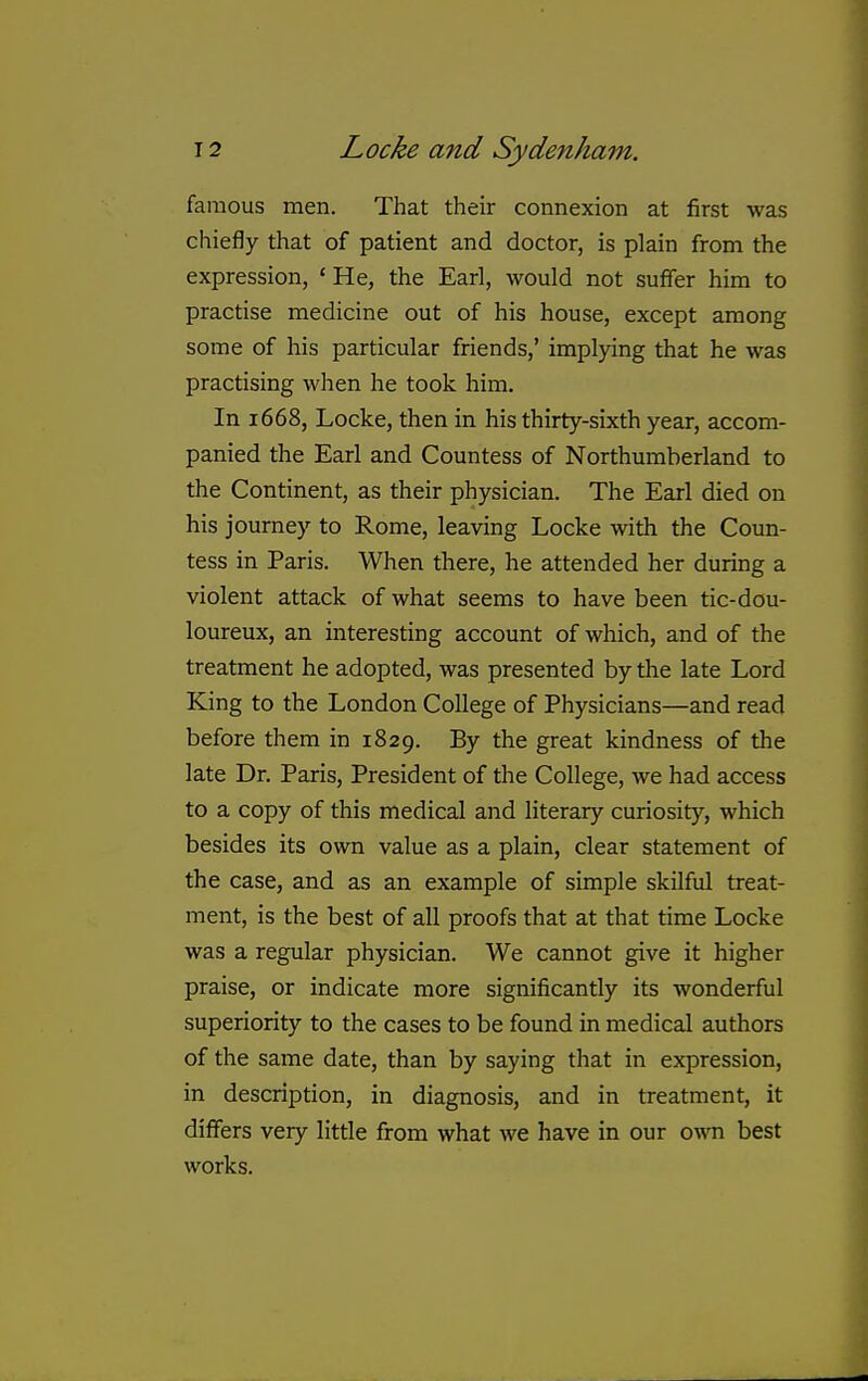 famous men. That their connexion at first was chiefly that of patient and doctor, is plain from the expression, ' He, the Earl, would not suffer him to practise medicine out of his house, except among some of his particular friends,' implying that he was practising when he took him. In 1668, Locke, then in his thirty-sixth year, accom- panied the Earl and Countess of Northumberland to the Continent, as their physician. The Earl died on his journey to Rome, leaving Locke with the Coun- tess in Paris. When there, he attended her during a violent attack of what seems to have been tic-dou- loureux, an interesting account of which, and of the treatment he adopted, was presented by the late Lord King to the London College of Physicians—and read before them in 1829. By the great kindness of the late Dr. Paris, President of the College, we had access to a copy of this medical and literary curiosity, which besides its own value as a plain, clear statement of the case, and as an example of simple skilful treat- ment, is the best of all proofs that at that time Locke was a regular physician. We cannot give it higher praise, or indicate more significantly its wonderful superiority to the cases to be found in medical authors of the same date, than by saying that in expression, in description, in diagnosis, and in treatment, it differs very little from what we have in our own best works.
