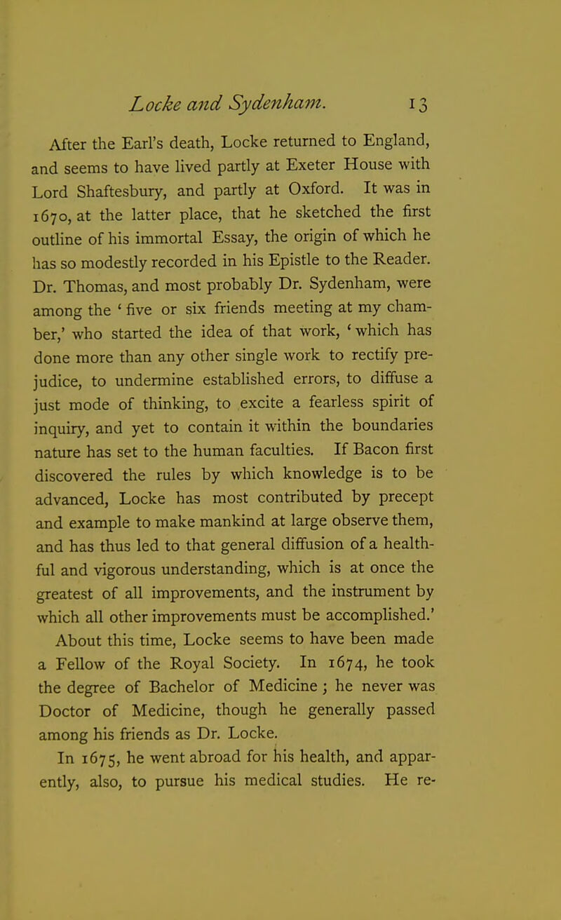 After the Earl's death, Locke returned to England, and seems to have lived partly at Exeter House with Lord Shaftesbury, and partly at Oxford. It was in 1670, at the latter place, that he sketched the first outline of his immortal Essay, the origin of which he has so modestly recorded in his Epistle to the Reader. Dr. Thomas, and most probably Dr. Sydenham, were among the ' five or six friends meeting at my cham- ber,' who started the idea of that work, ' which has done more than any other single work to rectify pre- judice, to undermine established errors, to diffuse a just mode of thinking, to excite a fearless spirit of inquiry, and yet to contain it w^ithin the boundaries nature has set to the human faculties. If Bacon first discovered the rules by which knowledge is to be advanced, Locke has most contributed by precept and example to make mankind at large observe them, and has thus led to that general diffusion of a health- ful and vigorous understanding, which is at once the greatest of all improvements, and the instrument by which all other improvements must be accomplished.' About this time, Locke seems to have been made a Fellow of the Royal Society. In 1674, he took the degree of Bachelor of Medicine; he never was Doctor of Medicine, though he generally passed among his friends as Dr. Locke. In 1675, he went abroad for his health, and appar- ently, also, to pursue his medical studies. He re-