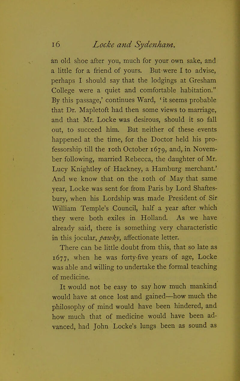 an old shoe after you, much for your own sake, and a little for a friend of yours. But were I to advise, perhaps I should say that the lodgings at Gresham College were a quiet and comfortable habitation. By this passage,' continues Ward, ' it seems probable that Dr. Mapletoft had then some views to marriage, and that Mr. Locke was desirous, should it so fall out, to succeed him. But neither of these events happened at the time, for the Doctor held his pro- fessorship till the loth October 1679, and, in Novem- ber following, married Rebecca, the daughter of Mr. Lucy Knightley of Hackney, a Hamburg merchant.' And we know that on the loth of May that same year, Locke was sent for from Paris by Lord Shaftes- bury, when his Lordship was made President of Sir William Temple's Council, half a year after which they were both exiles in Holland. As we have already said, there is something very characteristic in this jocular, pawky, affectionate letter. There can be little doubt from this, that so late as 1677, when he was forty-five years of age, Locke was able and willing to undertake the formal teaching of medicine. It would not be easy to say how much mankind would have at once lost and gained—^how much the philosophy of mind would have been hindered, and how much that of medicine would have been ad- vanced, had John Locke's lungs been as sound as