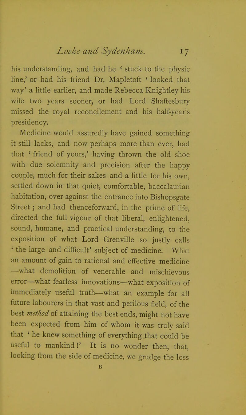 his understanding, and had he ' stuck to the physic line,' or had his friend Dr. Mapletoft ' looked that way' a little earlier, and made Rebecca Knightley his wife two years sooner, or had Lord Shaftesbury missed the royal reconcilement and his half-year's presidency. Medicine would assuredly have gained something it still lacks, and now perhaps more than ever, had that ' friend of yours,' having thrown the old shoe with due solemnity and precision after the happy couple, much for their sakes and a little for his own, settled down in that quiet, comfortable, baccalaurian habitation, over-against the entrance into Bishopsgate Street; and had thenceforward, in the prime of life, directed the full vigour of that liberal, enlightened, sound, humane, and practical understanding, to the exposition of what Lord Grenville so justly calls ' the large and difficult' subject of medicine. What an amount of gain to rational and effective medicine —^what demoHtion of venerable and mischievous error—what fearless innovations—what exposition of immediately useful truth—what an example for all future labourers in that vast and perilous field, of the best method o( attaining the best ends, might not have been expected from him of whom it was truly said that ' he knew something of everything that could be useful to mankind!' It is no wonder then, that, looking from the side of medicine, we grudge the loss B