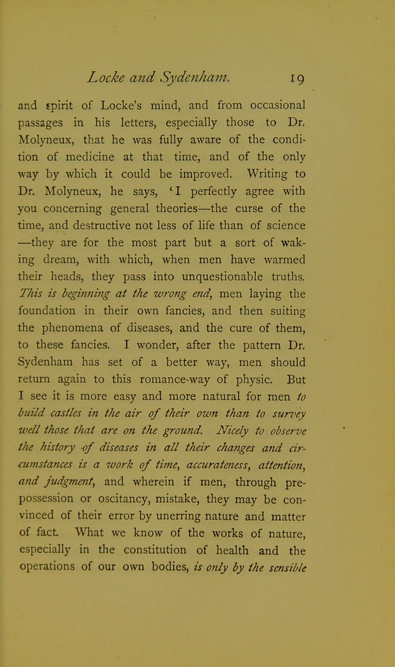 and spirit of Locke's mind, and from occasional passages in his letters, especially those to Dr. Molyneux, that he was fully aware of the condi- tion of medicine at that time, and of the only way by which it could be improved. Writing to Dr. Molyneux, he says, 'I perfecdy agree with you concerning general theories—the curse of the time, and destructive not less of life than of science —they are for the most part but a sort of wak- ing dream, with which, when men have warmed their heads, they pass into unquestionable truths. This is beginning at the wrong end, men laying the foundation in their own fancies, and then suiting the phenomena of diseases, and the cure of them, to these fancies. I wonder, after the pattern Dr. Sydenham has set of a better way, men should return again to this romance-way of physic. But I see it is more easy and more natural for men to build castles in the air of their own than to sun>ey well those thai are on the ground. Nicely to observe the history of diseases in all their changes and cir- cumstances is a work of time, accurateness, aitentio7i, and judgmait, and wherein if men, through pre- possession or oscitancy, mistake, they may be con- vinced of their error by unerring nature and matter of fact. What we know of the works of nature, especially in the constitution of health and the operations of our own bodies, is only by the sensible