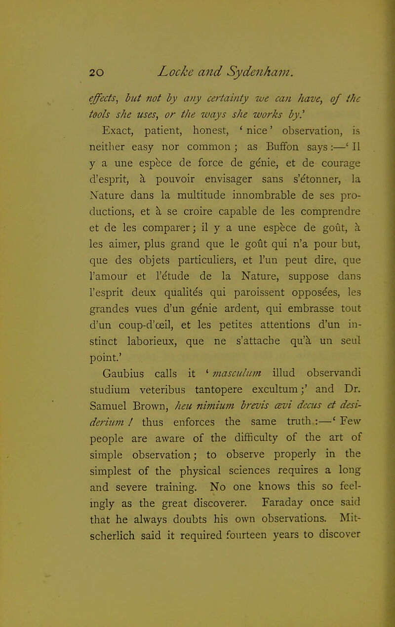 effects, but not by any certainty we can have, of the tools she uses, or the ways she works by.' Exact, patient, honest, ' nice' observation, is neither easy nor common ; as Buffon says:—' II y a une espece de force de gdnie, et de courage d'esprit, k pouvoir envisager sans s'dtonner, la Nature dans la multitude innombrable de ses pro- ductions, et k se croire capable de les comprendre et de les comparer; il y a une espfece de gout, a les aimer, plus grand que le gout qui n'a pour but, que des objets particuliers, et I'un peut dire, que I'amour et I'etude de la Nature, suppose dans I'esprit deux qualitds qui paroissent opposdes, les grandes vues d'un genie ardent, qui embrasse tout d'un coup-d'oeil, et les petites attentions d'un in- stinct laborieux, que ne s'attache qu'k un seul point' Gaubius calls it ' masculum illud observandi studium veteribus tantopere excultumand Dr. Samuel Brown, heu nimium brevis cevi dccus et desi- de7-ium ! thus enforces the same truth :—' Few- people are aware of the difficulty of the art of simple observation; to observe properly in the simplest of the physical sciences requires a long and severe training. No one knows this so feel- ingly as the great discoverer. Faraday once said that he always doubts his own observations. Mit- scherlich said it required fourteen years to discover