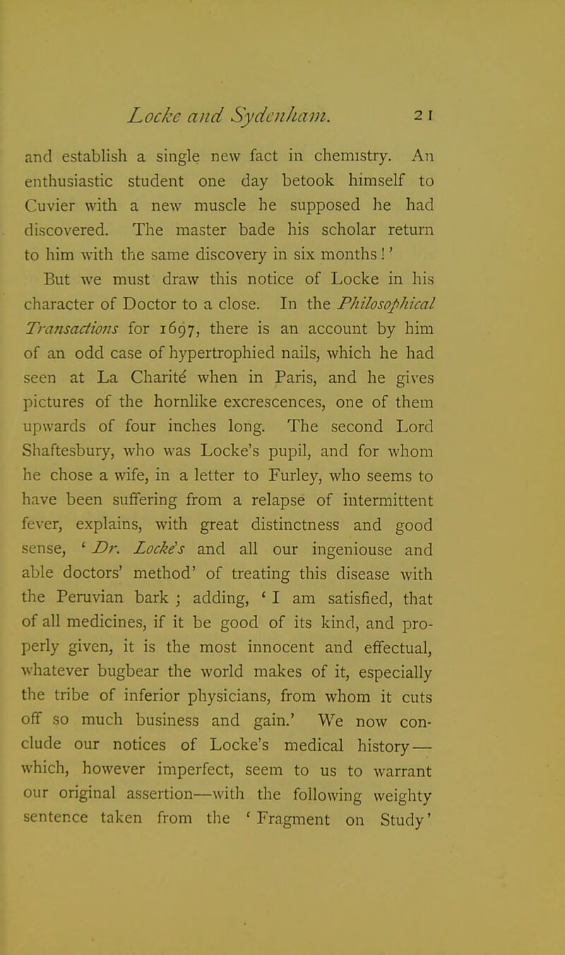 and establish a single new fact in chemistry. An enthusiastic student one day betook himself to Cuvier with a new muscle he supposed he had discovered. The master bade his scholar return to him with the same discovery in six months !' But we must draw this notice of Locke in his character of Doctor to a close. In the Philosophical Transactions for 1697, there is an account by him of an odd case of hypertrophied nails, which he had seen at La Charity when in Paris, and he gives pictures of the hornhke excrescences, one of them upwards of four inches long. The second Lord Shaftesbury, who was Locke's pupil, and for whom he chose a wife, in a letter to Furley, who seems to have been sufifering from a relapse of intermittent fever, explains, with great distinctness and good sense, ' D7: Locke's and all our ingeniouse and able doctors' method' of treating this disease with the Peruvian bark ; adding, ' I am satisfied, that of all medicines, if it be good of its kind, and pro- perly given, it is the most innocent and effectual, whatever bugbear the world makes of it, especially the tribe of inferior physicians, from whom it cuts off so much business and gain.' We now con- clude our notices of Locke's medical history — which, however imperfect, seem to us to warrant our original assertion—with the following weighty sentence taken from the ' Fragment on Study'