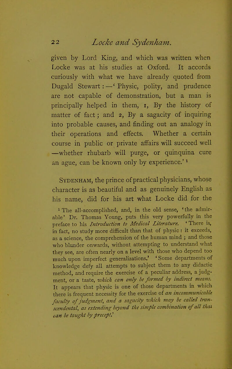 given by Lord King, and which was written when Locke was at his studies at Oxford. It accords curiously with what we have already quoted from Dugald Stewart:—'Physic, polity, and prudence are not capable of demonstration, but a man is principally helped in them, i, By the history of matter of fact; and 2, By a sagacity of inquiring into probable causes, and finding out an analogy in their operations and effects. Whether a certain course in public or private affairs will succeed well —whether rhubarb will purge, or quinquina cure an ague, can be known only by experience.' ^ Sydenham, the prince of practical physicians, whose character is as beautiful and as genuinely English as his name, did for his art what Locke did for the 1 The all-accomplished, and, in the old sense, 'the admir- able' Dr. Thomas Young, puts this very powerfully in the preface to his Inirodudion to Medical Literature. ' There is, in fact, no study more difficult than that of physic : it exceeds, as a science, the comprehension of the human mind j and those who blunder onwards, without attempting to understand what they see, are often nearly on a level with those who depend too much upon imperfect generalizations.' ' Some departments of knowledge defy all attempts to subject them to any didactic method, and require the exercise of a peculiar address, a judg- ment, or a taste, which can only be formed by indirect meatis. It appears that physic is one of those departments in which there is frequent necessity for the exercise of an incommunicablt faculty ofjttdgment, and a sagacity which may be called trait- scendetttal, as extending beyond the simple combination of all tliai can be taught by precept.'