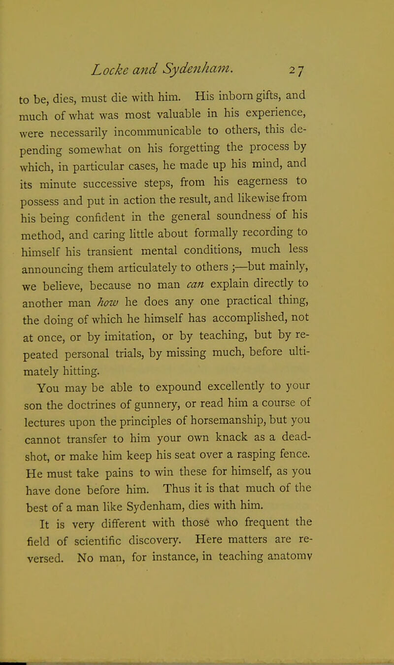 to be, dies, must die with him. His inborn gifts, and much of what was most valuable in his experience, were necessarily incommunicable to others, this de- pending somewhat on his forgetting the process by which, in particular cases, he made up his mind, and its minute successive steps, from his eagerness to possess and put in action the result, and likewise from his being confident in the general soundness of his method, and caring little about formally recording to himself his transient mental conditions, much less announcing them articulately to others ;—but mainly, we beheve, because no man can explain directly to another man how he does any one practical thing, the doing of which he himself has accomplished, not at once, or by imitation, or by teaching, but by re- peated personal trials, by missing much, before ulti- mately hitting. You may be able to expound excellently to your son the doctrines of gunnery, or read him a course of lectures upon the principles of horsemanship, but you cannot transfer to him your own knack as a dead- shot, or make him keep his seat over a rasping fence. He must take pains to win these for himself, as you have done before him. Thus it is that much of the best of a man like Sydenham, dies with him. It is very different with those who frequent the field of scientific discovery. Here matters are re- versed. No man, for instance, in teaching anatomy
