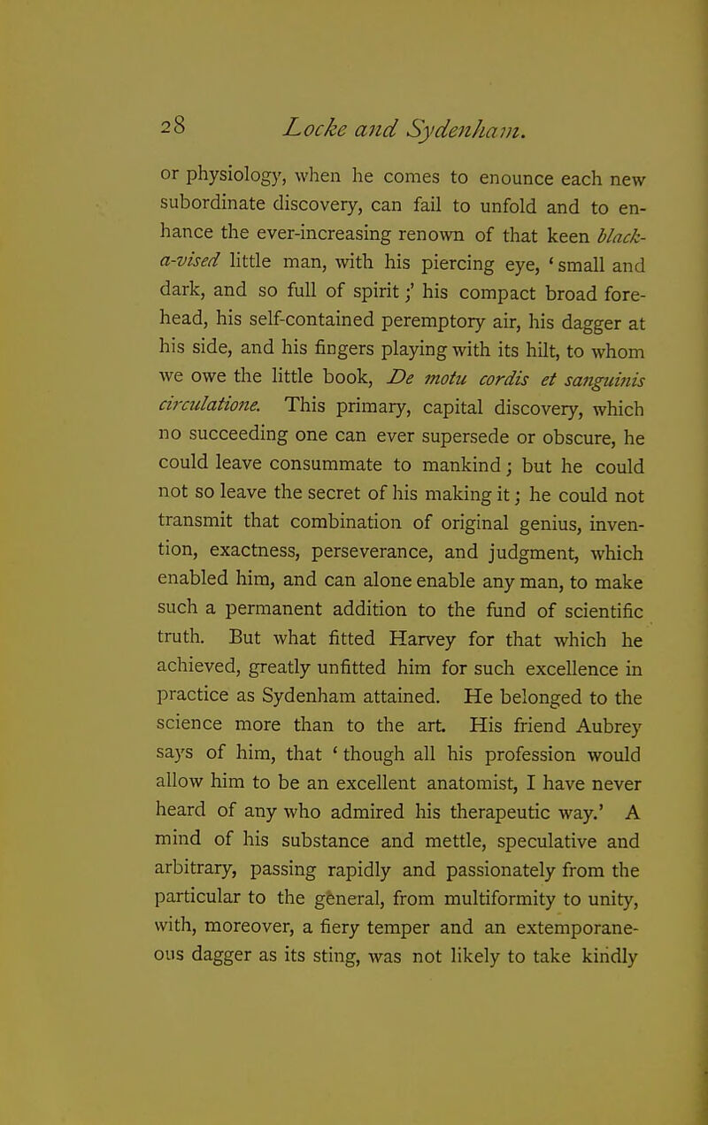 or physiology, when he comes to enounce each new- subordinate discovery, can fail to unfold and to en- hance the ever-increasing renown of that keen black- a-vised Httle man, with his piercing eye, * small and dark, and so full of spirithis compact broad fore- head, his self-contained peremptory air, his dagger at his side, and his fingers playing with its hilt, to whom we owe the little book, De motu cordis et sanguinis ciixulatione. This primary, capital discovery, which no succeeding one can ever supersede or obscure, he could leave consummate to mankind; but he could not so leave the secret of his making it; he could not transmit that combination of original genius, inven- tion, exactness, perseverance, and judgment, which enabled him, and can alone enable any man, to make such a permanent addition to the fund of scientific truth. But what fitted Harvey for that which he achieved, greatly unfitted him for such excellence in practice as Sydenham attained. He belonged to the science more than to the art. His friend Aubrey says of him, that ' though all his profession would allow him to be an excellent anatomist, I have never heard of any who admired his therapeutic way.' A mind of his substance and mettle, speculative and arbitrary, passing rapidly and passionately from the particular to the general, from multiformity to unity, with, moreover, a fiery temper and an extemporane- ous dagger as its sting, was not likely to take kindly