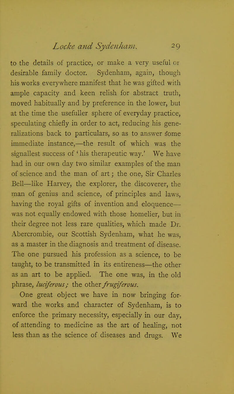 to the details of practice, or make a very useful or desirable family doctor. Sydenham, again, though his works everywhere manifest that he was gifted with ample capacity and keen relish for abstract truth, moved habitually and by preference in the lower, but at the time the usefuller sphere of everyday practice, speculating chiefly in order to act, reducing his gene- ralizations back to particulars, so as to answer ^ome immediate instance,—the result of which was the signallest success of 'liis therapeutic way.' We have had in our own day two similar examples of the man of science and the man of art; the one. Sir Charles Bell—like Harvey, the explorer, the discoverer, the man of genius and science, of principles and laws, having the royal gifts of invention and eloquence— was not equally endowed with those homelier, but in their degree not less rare qualities, which made Dr. Abercrombie, our Scottish Sydenham, what he was, as a master in the diagnosis and treatment of disease. The one pursued his profession as a science, to be taught, to be transmitted in its entireness—the other as an art to be applied. The one was, in the old phrase, luciferous; the other frugiferous. One great object we have in now bringing for- ward the works and character of Sydenham, is to enforce the primary necessity, especially in our day, of attending to medicine as the art of healing, not less than as the science of diseases and drugs. We