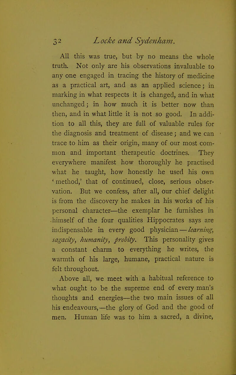 All this was true, but by no means the whole truth. Not only are his observations invaluable to any one engaged in tracing the history of medicine as a practical art, and as an applied science; in marking in what respects it is changed, and in what unchanged; in how much it is better now than then, and in what little it is not so good. In addi- tion to all this, they are full of valuable rules for the diagnosis and treatment of disease; and we can trace to him as their origin, many of our most com- mon and important therapeutic doctrines. They everywhere manifest how thoroughly he practised what he taught, how honestly he used his own ' method,' that of continued, close, serious obser- vation. But we confess, after all, our chief delight is from the discovery he makes in his works of his personal character—the exemplar he furnishes in -himself of the four qualities Hippocrates says are indispensable in every good physician — learnings sagacity^ Jmmanity, probity. This personality gives a constant charm to everything he writes, tlie warmth of his large, humane, practical nature is felt throughout. Above all, we meet with a habitual reference to what ought to be the supreme end of every man's thoughts and energies—the two main issues of all his endeavours,—the glory of God and the good of men. Human life was to him a sacred, a divine,