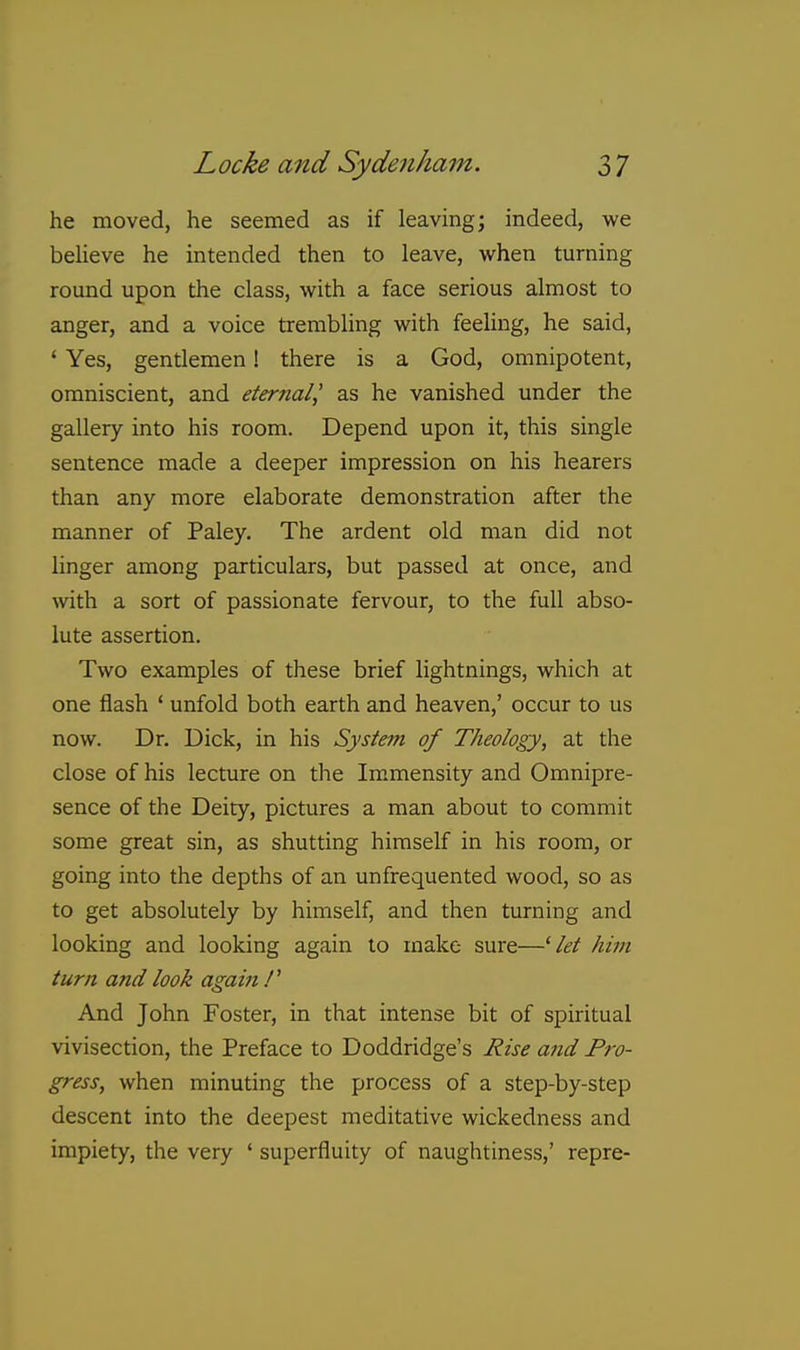 he moved, he seemed as if leaving; indeed, we beUeve he intended then to leave, when turning round upon the class, with a face serious almost to anger, and a voice trembling with feeling, he said, ' Yes, gentlemen! there is a God, omnipotent, omniscient, and eternal^ as he vanished under the gallery into his room. Depend upon it, this single sentence made a deeper impression on his hearers than any more elaborate demonstration after the manner of Paley. The ardent old man did not linger among particulars, but passed at once, and with a sort of passionate fervour, to the full abso- lute assertion. Two examples of these brief lightnings, which at one flash ' unfold both earth and heaven,' occur to us now. Dr. Dick, in his System of Theology, at the close of his lecture on the Immensity and Omnipre- sence of the Deity, pictures a man about to commit some great sin, as shutting himself in his room, or going into the depths of an unfrequented wood, so as to get absolutely by himself, and then turning and looking and looking again to make sure—^ let him turn and look again f And John Foster, in that intense bit of spiritual vivisection, the Preface to Doddridge's Hise and Pro- gress, when minuting the process of a step-by-step descent into the deepest meditative wickedness and impiety, the very ' superfluity of naughtiness,' repre-