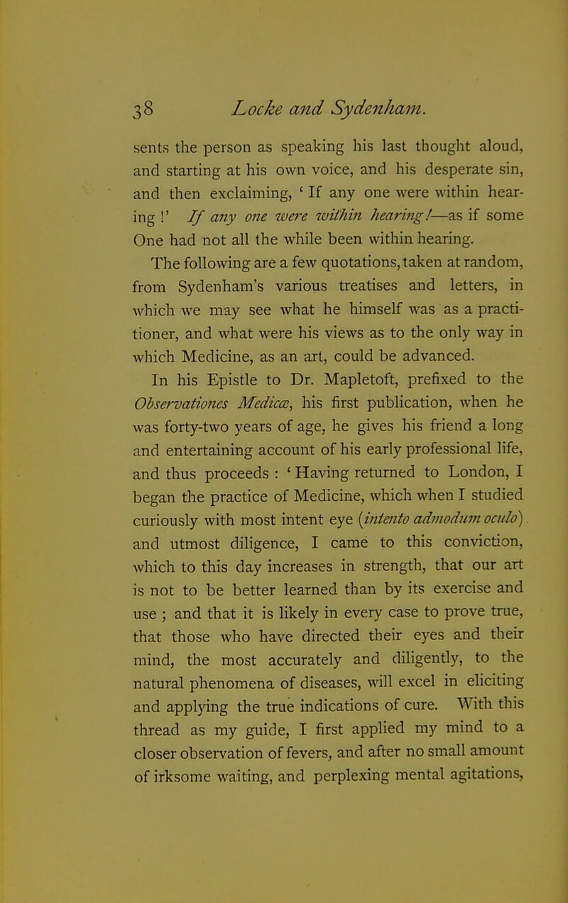 sents the person as speaking his last thought aloud, and starting at his own voice, and his desperate sin, and then exclaiming, ' If any one were within hear- ing !' If any one were within hearing!—as if some One had not all the while been within hearing. The following are a few quotations, taken at random, from Sydenham's various treatises and letters, in which we may see what he himself was as a practi- tioner, and what were his views as to the only way in which Medicine, as an art, could be advanced. In his Epistle to Dr. Mapletoft, prefixed to the Observationes Medico:, his first publication, when he was forty-two years of age, he gives his friend a long and entertaining account of his early professional life, and thus proceeds : ' Having returned to London, I began the practice of Medicine, which when I studied curiously with most intent eye {intaito admodum oculd) and utmost diligence, I came to this conviction, which to this day increases in strength, that our art is not to be better learned than by its exercise and use ; and that it is likely in every case to prove true, that those who have directed their eyes and their mind, the most accurately and diligently, to the natural phenomena of diseases, will excel in eliciting and applying the true indications of cure. With this thread as my guide, I first applied my mind to a closer observation of fevers, and after no small amount of irksome waiting, and perplexing mental agitations,