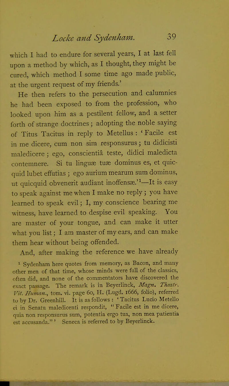which I had to endure for several years, I at last fell upon a method by which, as I thought, they might be cured, which method I some time ago made public, at the urgent request of my friends.' He then refers to the persecution and calumnies he had been exposed to from the profession, who looked upon him as a pestilent fellow, and a setter forth of strange doctrines; adopting the noble saying of Titus Tacitus in reply to Metellus : ' Facile est in me dicere, cum non sim responsurus; tu didicisti maledicere; ego, conscientia teste, didici maledicta contemnere. Si tu linguae tuse dominus es, et quic- quid lubet efifutias ; ego aurium mearum sum dominus, ut quicquid obvenerit audiant inoffensse.'^—It is easy to speak against me when I make no reply; you have learned to speak evil; I, my conscience bearing me Avitness, have learned to despise evil speaking. You are master of your tongue, and can make it utter what you list; I am master of my ears, and can make them hear without being offended. And, after making the reference we have already 1 Sydenham here quotes from memory, as Bacon, and many other men of that time, whose minds were full of the classics, often did, and none of the commentators have discovered the exact passage. The remark is in Beyerlinck, Magn. Theatr, Vit. Human., tom. vi. page 60, U. (Lugd. 1666, folio), referred to by Dr. Greenhill. It is as follows : ' Tacitus Lucio Metello ei in Senatu maledicenti respondit,  Facile est in me dicere, quia non responsurus sum, potentia ergo tua, non mea patientia est accusanda. ' Seneca is referred to by Beyerhnck.