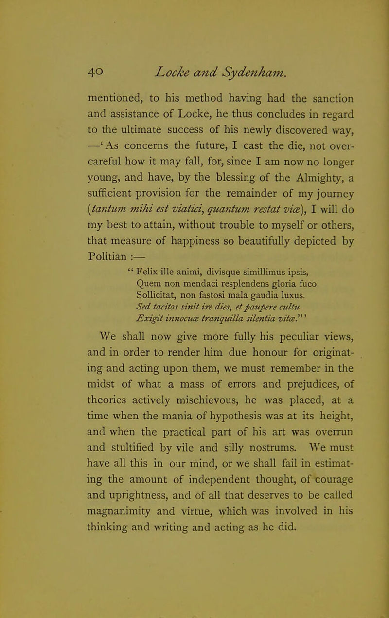 mentioned, to his method having had the sanction and assistance of Locke, he thus concludes in regard to the ultimate success of his newly discovered way, —' As concerns the future, I cast the die, not over- careful how it may fall, for, since I am now no longer young, and have, by the blessing of the Almighty, a sufficient provision for the remainder of my journey [iantum mihi est viatici, quantum restat vice), I will do my best to attain, without trouble to myself or others, that measure of happiness so beautifully depicted by Politian :—  Felix ille animi, divisque simillimus ipsis, Quern non mendaci resplendeiis gloria fuco Sollicitat, non fastosi mala gaudia luxus. Sed tacitos sinit ire dies, et paupere cultu Exigit innocttis tranquilla silentia vitcE.' We shall now give more fully his peculiar views, and in order to render him due honour for originat- ing and acting upon them, we must remember in the midst of what a mass of errors and prejudices, of theories actively mischievous, he was placed, at a time when the mania of hypothesis was at its height, and when the practical part of his art was overrun and stultified by vile and silly nostrums. We must have all this in our mind, or we shall fail in estimat- ing the amount of independent thought, of courage and uprightness, and of all that deserves to be called magnanimity and virtue, which was involved in his thinking and writing and acting as he did.