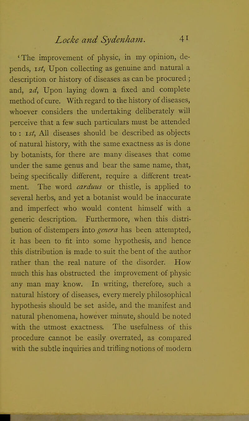 ' The improvement of physic, in my opinion, de- pends, \st, Upon collecting as genuine and natural a description or history of diseases as can be procured ; and, 2d, Upon laying down a fixed and complete method of cure. With regard to the history of diseases, whoever considers the undertaking deliberately will perceive that a few such particulars must be attended to : \st. All diseases should be described as objects of natural history, with the same exactness as is done by botanists, for there are many diseases that come under the same genus and bear the same name, that, being specifically different, require a different treat- ment. The word carduus or thistle, is applied to several herbs, and yet a botanist would be inaccurate and imperfect who would content himself with a generic description. Furthermore, when this distri- bution of distempers into genera has been attempted, it has been to fit into some hypothesis, and hence this distribution is made to suit the bent of the author rather than the real nature of the disorder. How much this has obstructed the improvement of physic any man may know. In writing, therefore, such a natural history of diseases, every merely philosophical hypothesis should be set aside, and the manifest and natural phenomena, however minute, should be noted with the utmost exactness. The usefulness of this procedure cannot be easily overrated, as compared with the subtle inquiries and trifling notions of modern