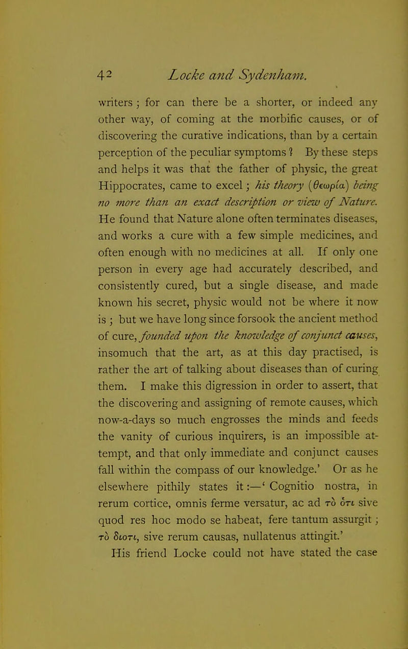 writers ; for can there be a shorter, or indeed any other way, of coming at the morbific causes, or of discovering the curative indications, than by a certain perception of the peculiar symptoms % By these steps and helps it was that the father of physic, the great Hippocrates, came to excel; his theory [Oebjpia) being no more than a?i exact description or view of Nature. He found that Nature alone often terminates diseases, and works a cure with a few simple medicines, and often enough with no medicines at all. If only one person in every age had accurately described, and consistently cured, but a single disease, and made known his secret, physic would not be where it now is ; but we have long since forsook the ancient method of cmt, founded upon the knoivledge of conjunct causes, insomuch that the art, as at this day practised, is rather the art of talking about diseases than of curing them. I make this digression in order to assert, that the discovering and assigning of remote causes, which no\\f-a-days so much engrosses the minds and feeds the vanity of curious inquirers, is an impossible at- tempt, and that only immediate and conjunct causes fall within the compass of our knowledge.' Or as he elsewhere pithily states it:—' Cognitio nostra, in rerum cortice, omnis ferme versatur, ac ad to 6ti sive quod res hoc modo se habeat, fere tantum assurgit; TO SiOTt, sive rerum causas, nullatenus attingit' His friend Locke could not have stated the case