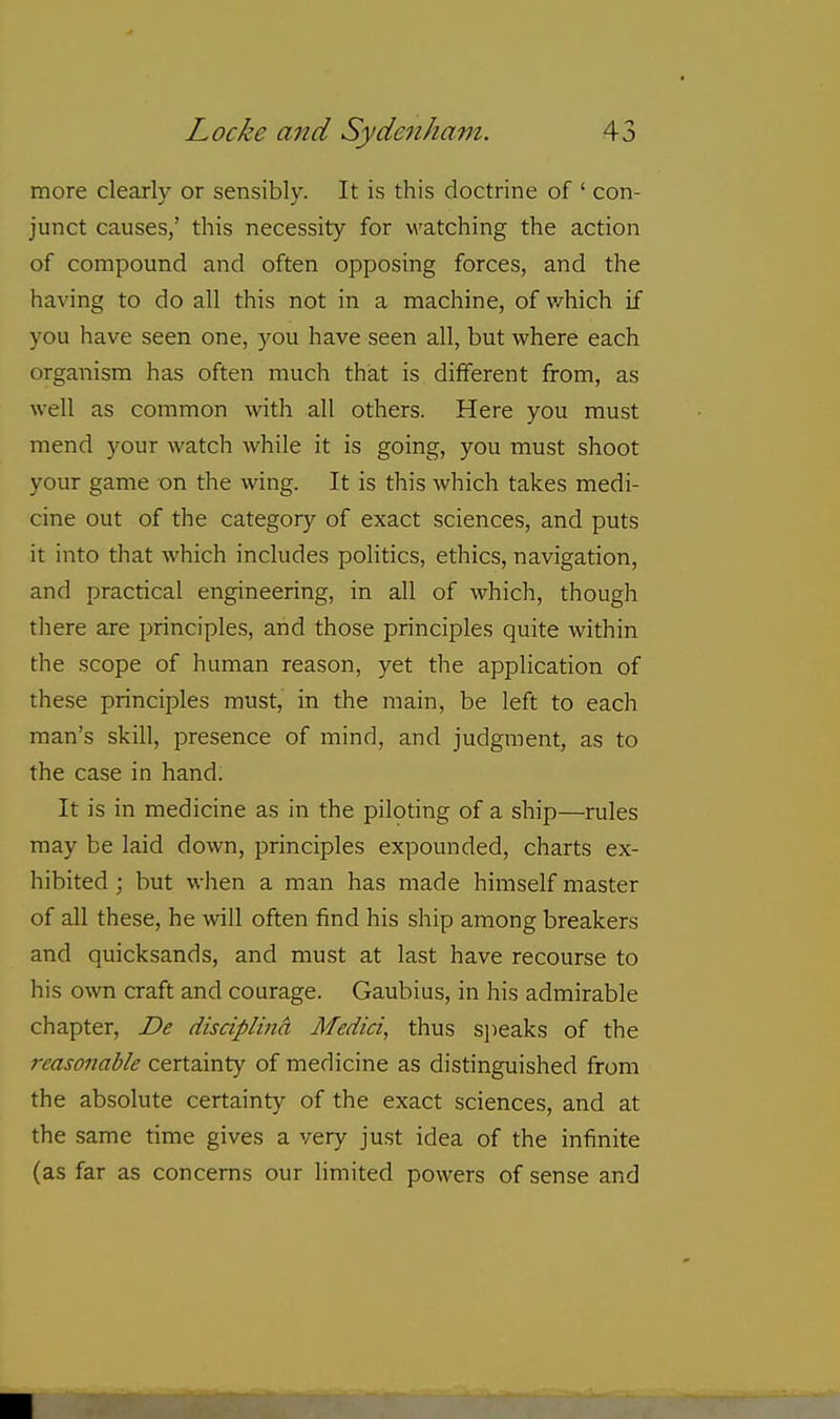 more clearly or sensibly. It is this doctrine of ' con- junct causes,' this necessity for watching the action of compound and often opposing forces, and the having to do all this not in a machine, of v/hich if you have seen one, you have seen all, but where each organism has often much that is dilferent from, as well as common with all others. Here you must mend your watch while it is going, you must shoot your game on the wing. It is this which takes medi- cine out of the category of exact sciences, and puts it into that which includes politics, ethics, navigation, and practical engineering, in all of which, though there are principles, and those principles quite within the scope of human reason, yet the application of these principles must, in the main, be left to each man's skill, presence of mind, and judgment, as to the case in hand. It is in medicine as in the piloting of a ship—rules may be laid down, principles expounded, charts ex- hibited ; but when a man has made himself master of all these, he will often find his ship among breakers and quicksands, and must at last have recourse to his own craft and courage. Gaubius, in his admirable chapter, De disciplina Medici, thus speaks of the reasonable certainty of medicine as distinguished from the absolute certainty of the exact sciences, and at the same time gives a very just idea of the infinite (as far as concerns our limited powers of sense and