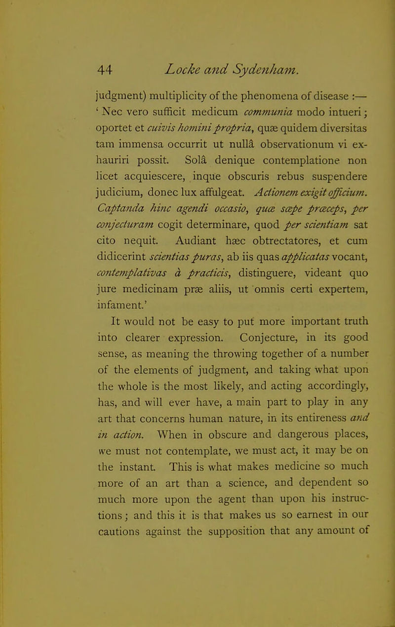 judgment) multiplicity of the phenomena of disease :— ' Nec vero sufficit medicum communia modo intueri; oportet et cuivis hominipropria, quae quidem diversitas tarn immensa occurrit ut nulla observationum vi ex- hauriri possit. Sola denique contemplatione non licet acquiescere, inque obscuris rebus suspendere judicium, donee lux afifulgeat. Aciionem exigit officiutn. Captanda hinc agendi occasio, quce scepe praceps, per conjeduram cogit determinare, quod per scientiam sat cito nequit. Audiant haec obtrectatores, et cum didicerint scientias puras, ab iis quas applicatas vocant, contemplativas A practicis, distinguere, videant quo jure medicinam prae aliis, ut omnis certi expertem, infament' It would not be easy to put more important truth into clearer expression. Conjecture, in its good sense, as meaning the throwing together of a number of the elements of judgment, and taking what upon the whole is the most likely, and acting accordingly, has, and will ever have, a main part to play in any art that concerns human nature, in its entireness afid in action. When in obscure and dangerous places, we must not contemplate, we must act, it may be on the instant. This is what makes medicine so much more of an art than a science, and dependent so much more upon the agent than upon his instruc- tions ; and this it is that makes us so earnest in our cautions against the supposition that any amount of