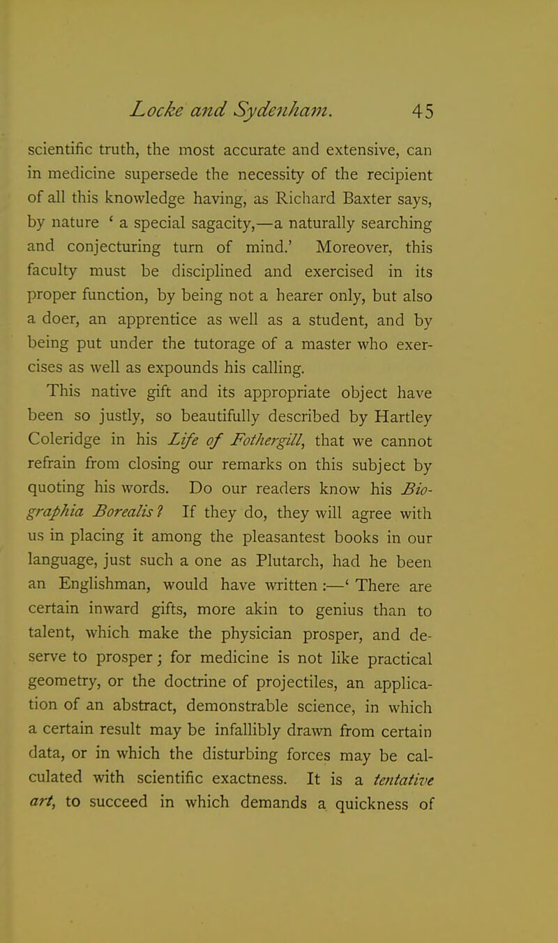 scientific truth, the most accurate and extensive, can in medicine supersede the necessity of the recipient of all this knowledge having, as Richard Baxter says, by nature ' a special sagacity,—a naturally searching and conjecturing turn of mind.' Moreover, this faculty must be disciplined and exercised in its proper function, by being not a hearer only, but also a doer, an apprentice as well as a student, and by being put under the tutorage of a master who exer- cises as well as expounds his calling. This native gift and its appropriate object have been so justly, so beautifully described by Hartley Coleridge in his Life of Fothergill, that we cannot refrain from closing our remarks on this subject by quoting his words. Do our readers know his Bio- graphia Borealis 1 If they do, they will agree with us in placing it among the pleasantest books in our language, just such a one as Plutarch, had he been an Englishman, would have wiitten:—' There are certain inward gifts, more akin to genius than to talent, which make the physician prosper, and de- serve to prosper; for medicine is not like practical geometry, or the doctrine of projectiles, an applica- tion of an abstract, demonstrable science, in which a certain result may be infallibly drawn from certain data, or in which the disturbing forces may be cal- culated with scientific exactness. It is a tentative art, to succeed in which demands a quickness of
