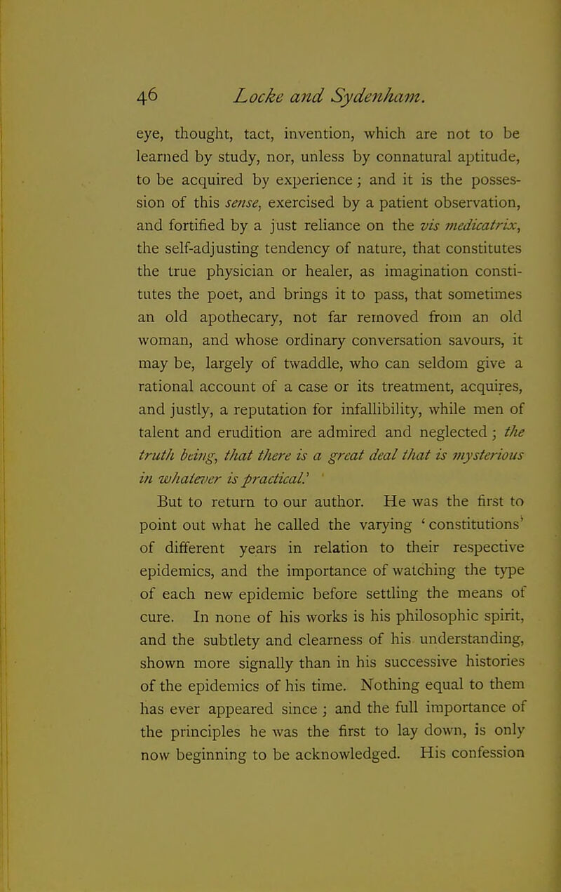 eye, thought, tact, invention, which are not to be learned by study, nor, unless by connatural aptitude, to be acquired by experience; and it is the posses- sion of this sense, exercised by a patient observation, and fortified by a just reliance on the vis medicatrix, the self-adjusting tendency of nature, that constitutes the true physician or healer, as imagination consti- tutes the poet, and brings it to pass, that sometimes an old apothecary, not far removed from an old woman, and whose ordinary conversation savours, it may be, largely of twaddle, who can seldom give a rational account of a case or its treatment, acquires, and justly, a reputation for infallibility, while men of talent and erudition are admired and neglected ; the truth bting, that there is a great deal that is mysterious in whaie^ier is practical.' ' But to return to our author. He was the first to point out what he called the varying ' constitutions' of different years in relation to their respective epidemics, and the importance of watching tlie type of each new epidemic before settling the means of cure. In none of his works is his philosophic spirit, and the subtlety and clearness of his understanding, shown more signally than in his successive histories of the epidemics of his time. Nothing equal to them has ever appeared since ; and the full importance of the principles he was the first to lay down, is only now beginning to be acknowledged. His confession