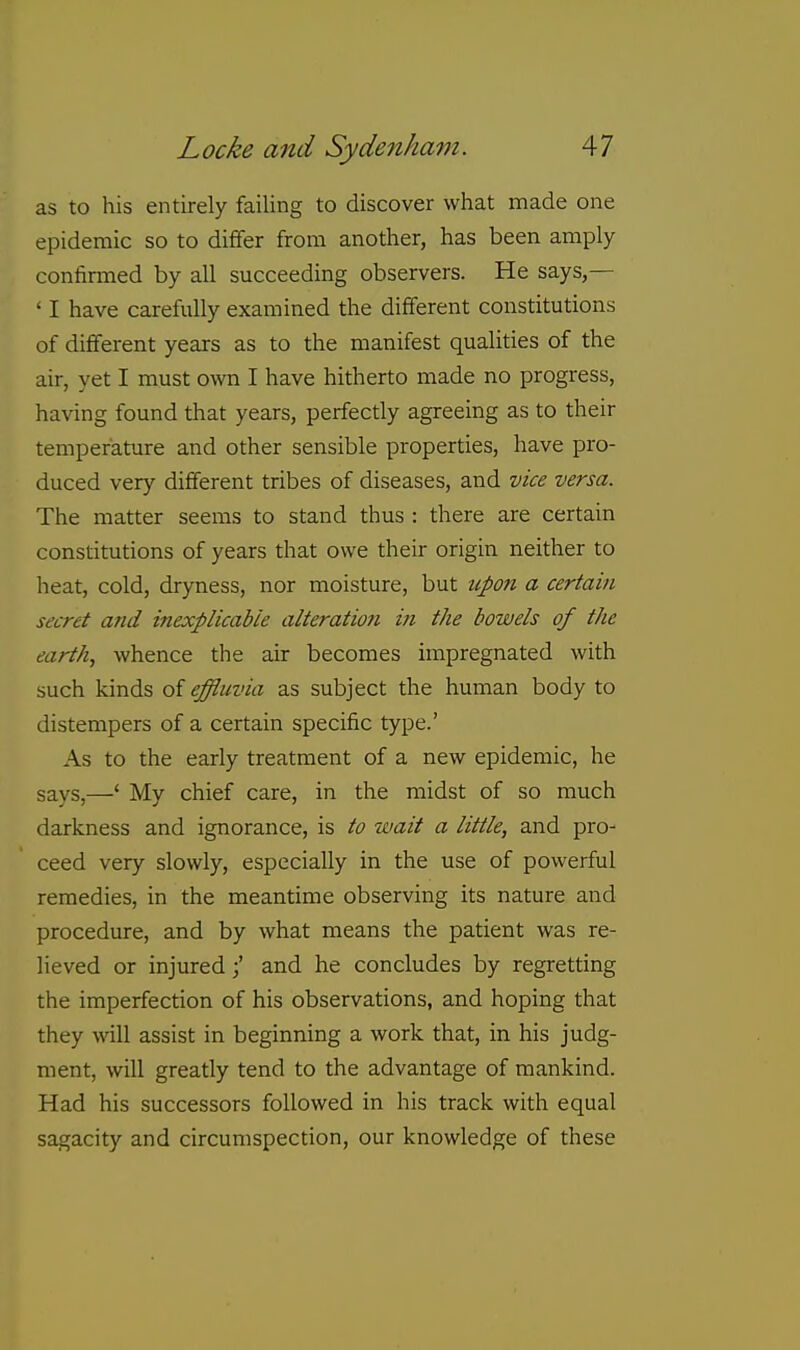 as to his entirely failing to discover what made one epidemic so to differ from another, has been amply confirined by all succeeding observers. He says,— ' I have carefully examined the different constitutions of different years as to the manifest qualities of the air, yet I must own I have hitherto made no progress, having found that years, perfectly agreeing as to their temperature and other sensible properties, have pro- duced very different tribes of diseases, and vice versa. The matter seems to stand thus : there are certain constitutions of years that owe their origin neither to heat, cold, dryness, nor moisture, but upon a certain secret and inexplicabie alteration in the bowels of the earth, whence the air becomes impregnated with such kinds of effluvia as subject the human body to distempers of a certain specific type.' As to the early treatment of a new epidemic, he says,—' My chief care, in the midst of so much darkness and ignorance, is to wait a little, and pro- ceed very slowly, especially in the use of powerful remedies, in the meantime observing its nature and procedure, and by what means the patient was re- lieved or injuredand he concludes by regretting the imperfection of his observations, and hoping that they will assist in beginning a work that, in his judg- ment, will greatly tend to the advantage of mankind. Had his successors followed in his track with equal sagacity and circumspection, our knowledge of these