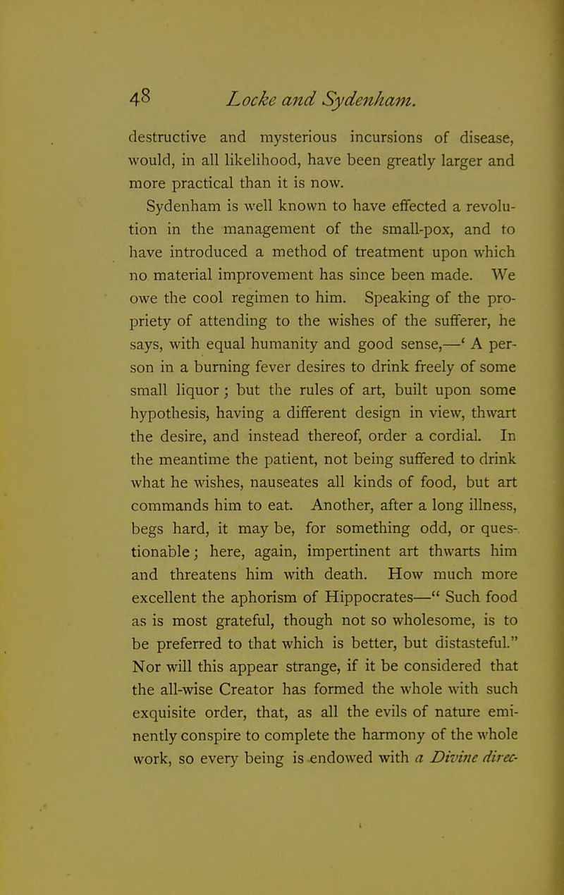 destructive and mysterious incursions of disease, would, in all likelihood, have been greatly larger and more practical than it is now. Sydenham is well known to have effected a revolu- tion in the management of the small-pox, and to have introduced a method of treatment upon which no material improvement has since been made. We owe the cool regimen to him. Speaking of the pro- priety of attending to the wishes of the sufferer, he says, with equal humanity and good sense,—' A per- son in a burning fever desires to drink freely of some small liquor; but the rules of art, built upon some hypothesis, having a different design in view, thwart the desire, and instead thereof, order a cordial. In the meantime the patient, not being suffered to drink what he wishes, nauseates all kinds of food, but art commands him to eat. Another, after a long illness, begs hard, it may be, for something odd, or ques- tionable ; here, again, impertinent art thwarts him and threatens him with death. How much more excellent the aphorism of Hippocrates— Such food as is most grateful, though not so wholesome, is to be preferred to that which is better, but distasteful. Nor will this appear strange, if it be considered that the all-wise Creator has formed the whole with such exquisite order, that, as all the evils of nature emi- nently conspire to complete the harmony of the whole work, so every being is endowed with a Divine direc-