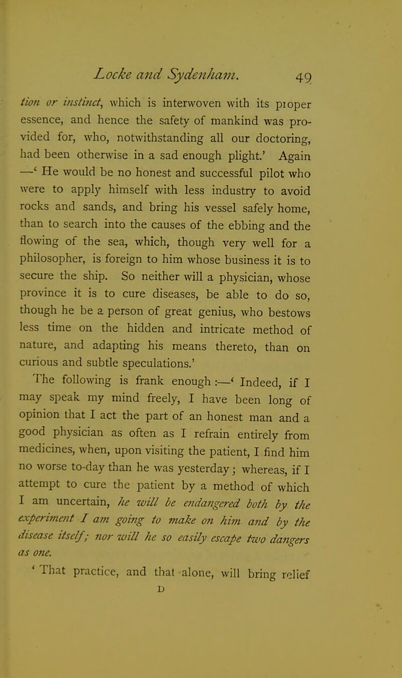 tion or instmd, which is interwoven with its pioper essence, and hence the safety of mankind was pro- vided for, who, notwithstanding all our doctoring, had been otherwise in a sad enough plight' Again —' He would be no honest and successful pilot who were to apply himself with less industry to avoid rocks and sands, and bring his vessel safely home, than to search into the causes of the ebbing and the flowing of the sea, which, though very well for a philosopher, is foreign to him whose business it is to secure the ship. So neither will a physician, whose province it is to cure diseases, be able to do so, though he be a person of great genius, who bestows less time on the hidden and intricate method of nature, and adapting his means thereto, than on curious and subtle speculations.' The following is frank enough :—' Indeed, if I may speak my mind freely, I have been long of opinion that I act the part of an honest man and a good physician as often as I refrain entirely from medicines, when, upon visiting the patient, I find him no worse to-day than he was yesterday; whereas, if I attempt to cure the patient by a method of which I am uncertain, he will be etidangered both by the experiment I am going to make on him and by the disease itself; nor will he so easily escape two dangers as one. ' That practice, and that alone, will bring relief