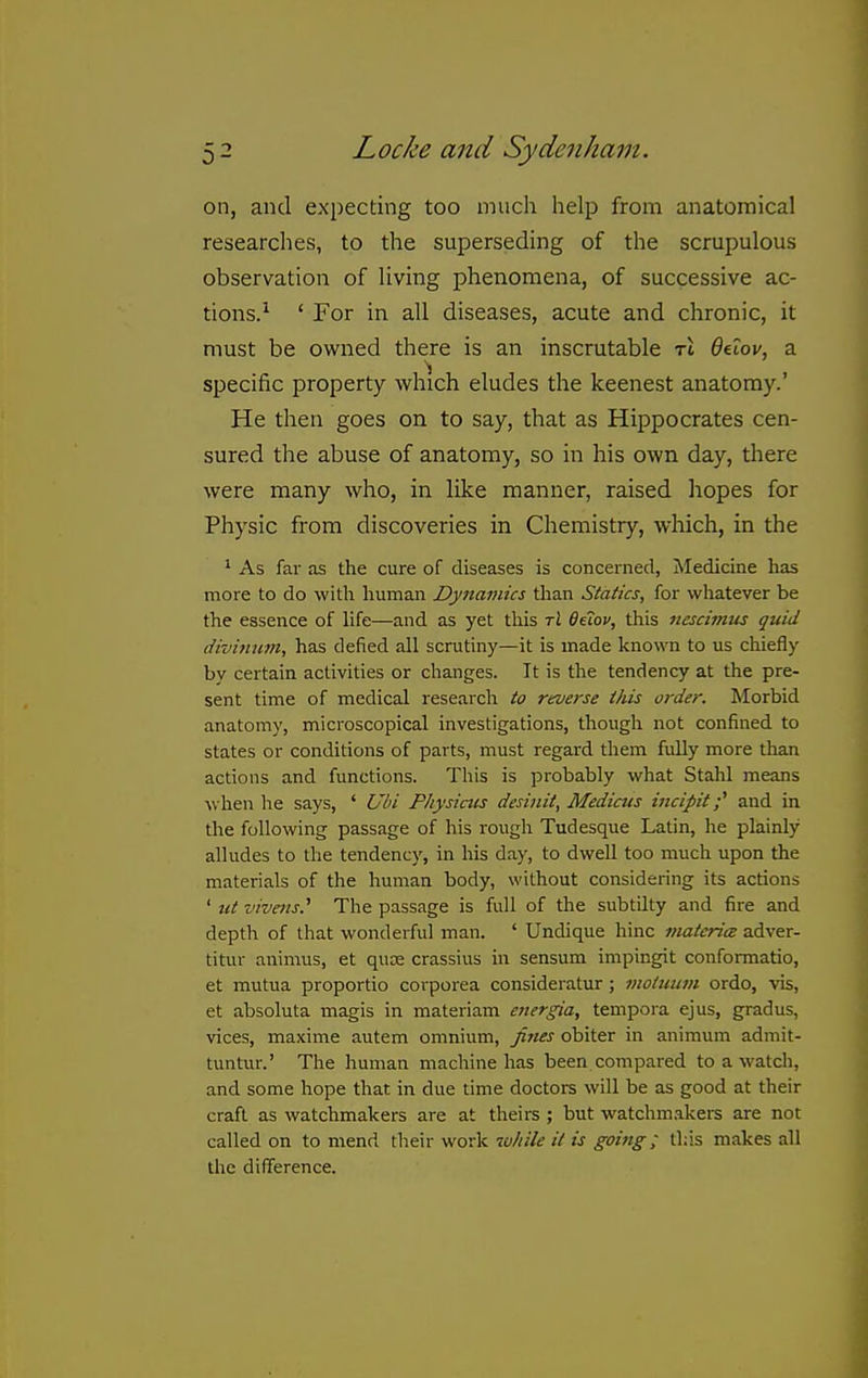 on, and expecting too much help from anatomical researches, to the superseding of the scrupulous observation of living phenomena, of successive ac- tions.^ ' For in all diseases, acute and chronic, it must be ovi'ned there is an inscrutable t4 Qdov, a specific property which eludes the keenest anatomy.' He then goes on to say, that as Hippocrates cen- sured the abuse of anatomy, so in his own day, there were many who, in like manner, raised liopes for Physic from discoveries in Chemistry, which, in the ^ As far as the cure of diseases is concerned, Medicine has more to do with human Dynamics than Statics, for whatever be the essence of hfe—and as yet this ri Qiiov, this nescimus quid divinum, has defied all scrutiny—it is made known to us chiefly by certain activities or changes. It is the tendency at the pre- sent time of medical research to reverse this order. Morbid anatomy, microscopical investigations, though not confined to states or conditions of parts, must regard them fully more than actions and functions. This is probably what Stahl means when he says, ' Ubi Physicus desinit, Mediats incipit ■' and in the following passage of his rough Tudesque Latin, he plainly alludes to the tendency, in his da)', to dwell too much upon the materials of the human body, without considering its actions ' ut vivens.'' The passage is full of the subtilty and fire and depth of that wonderful man. ' Undique hinc viatcrim adver- titur animus, et qute crassius in sensum impingit confonmatio, et mutua proportio corporea consideratur; viotuinii ordo, vis, et absoluta magis in materiam energia, tempora ejus, gradus, vices, maxime autem omnium, fines obiter in animum admit- tuntur.' The human machine has been compared to a watch, and some hope that in due time doctors will be as good at their craft as watchmakers are at theirs ; but watchmakei-s are not called on to mend their work -ivhile it is going; this makes all the difference.