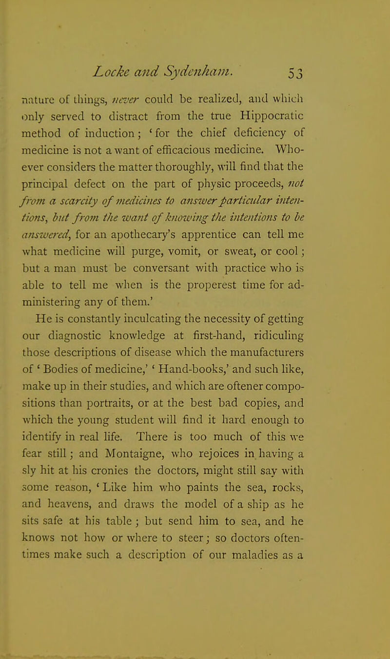 nature of things, nroer could be realized, and whicli •)nly served to distract from the true Hippocratic method of induction; ' for the chief deficiency of medicine is not a want of efficacious medicine. Who- ever considers the matter thoroughly, will find that the principal defect on the part of physic proceeds, not from a scarcity of medicines to anstverparticular inten- tions, but from the want of knowifig the intentions to be answered, for an apothecary's apprentice can tell me what medicine will purge, vomit, or sweat, or cool; but a man must be conversant with practice who is able to tell me when is the properest time for ad- ministering any of them.' He is constantly inculcating the necessity of getting our diagnostic knowledge at first-hand, ridiculing those descriptions of disease which the manufacturers of ' Bodies of medicine,'' Hand-books,' and such like, make up in their studies, and which are oftener compo- sitions than portraits, or at the best bad copies, and which the young student will find it hard enough to identify in real life. There is too much of this we fear still; and Montaigne, who rejoices in having a sly hit at his cronies the doctors, might still say with some reason, ' Like him v/ho paints the sea, rocks, and heavens, and draws the model of a ship as he sits safe at his table ; but send him to sea, and he knows not how or where to steer; so doctors often- times make such a description of our maladies as a
