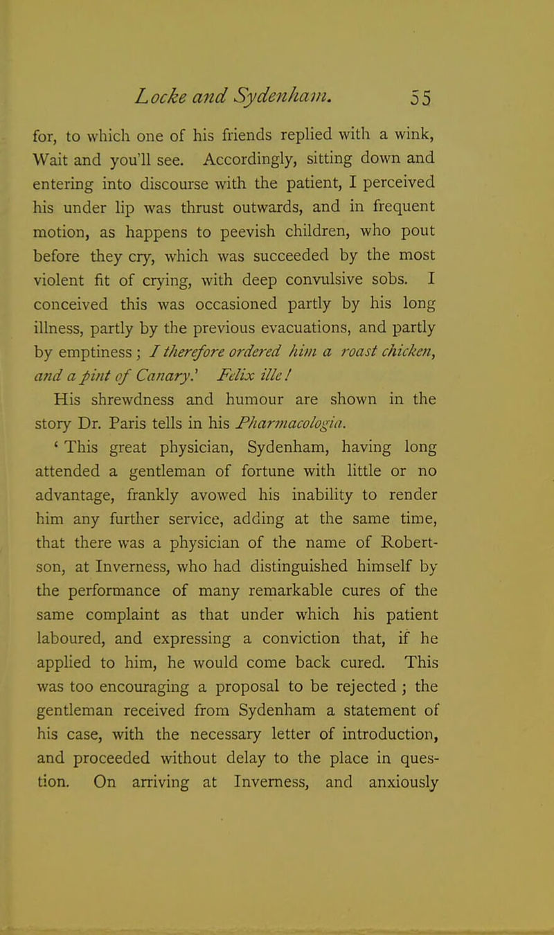 for, to which one of his friends replied with a wink, Wait and you'll see. Accordingly, sitting down and entering into discourse with the patient, I perceived his under lip was thrust outwards, and in frequent motion, as happens to peevish children, who pout before they cry, which was succeeded by the most violent fit of crying, with deep convulsive sobs. I conceived this was occasioned partly by his long illness, partly by the previous evacuations, and partly by emptiness ; / therefore ordered him a roast chicken, and a pint of Canary.' Felix ille! His shrewdness and humour are shown in the story Dr. Paris tells in his Pharmacologia. ' This great physician, Sydenham, having long attended a gentleman of fortune with little or no advantage, frankly avowed his inability to render him any further service, adding at the same time, that there was a physician of the name of Robert- son, at Inverness, who had distinguished himself by the performance of many remarkable cures of the same complaint as that under which his patient laboured, and expressing a conviction that, if he applied to him, he would come back cured. This was too encouraging a proposal to be rejected ; the gentleman received from Sydenham a statement of his case, with the necessary letter of introduction, and proceeded without delay to the place in ques- tion. On arriving at Inverness, and anxiously