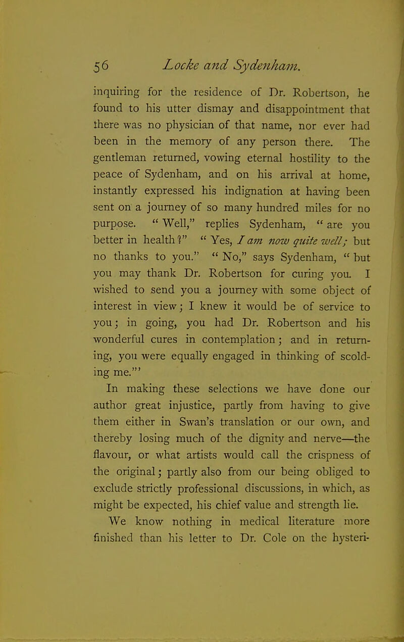 inquiring for the residence of Dr. Robertson, he found to his utter dismay and disappointment that there was no physician of that name, nor ever had been in the memory of any person there. The gentleman returned, vowing eternal hostility to the peace of Sydenham, and on his arrival at home, instantly expressed his indignation at having been sent on a journey of so many hundred miles for no purpose.  Well, replies Sydenham,  are you better in health?  Yes, I am now quite well; but no thanks to you.  No, says Sydenham,  hut you may thank Dr. Robertson for curing you. I wished to send you a journey with some object of interest in view; I knew it would be of service to you; in going, you had Dr. Robertson and his wonderful cures in contemplation; and in return- ing, you were equally engaged in thinking of scold- ing me.' In making these selections we have done our author great injustice, partly from having to give them either in Swan's translation or our own, and thereby losing much of the dignity and nerve—^the flavour, or what artists would call the crispness of the original; partly also from our being obliged to exclude strictly professional discussions, in which, as might be expected, his chief value and strength lie. We know nothing in medical literature more finished than his letter to Dr. Cole on the hysteri-