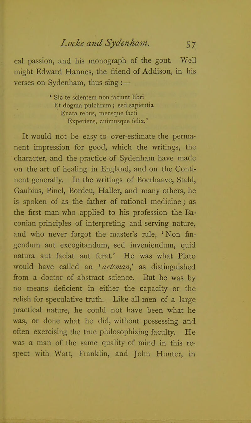 cal passion, and his monograph of the gout. Well might Edward Hannes, the friend of Addison, in his verses on Sydenham, thus sing :— * Sic te scientem non faciunt libri Et dogma pulclirum; sed sapientia Enata rebus, mensque facti Experiens, animusque felix.' It would not be easy to over-estimate the perma- nent impression for good, which the writings, the character, and the practice of Sydenham have made on the art of healing in England, and on the Conti- nent generally. In the writings of Boerhaave, Stahl, Gaubius, Pinel, Bordeu, Haller, and many others, he is spoken of as the father of rational medicine; as the first man who applied to his profession the Ba- conian principles of interpreting and serving nature, and who never forgot the master's rule, ' Non fin- gendum aut excogitandum, sed inveniendum, quid natura aut faciat aut ferat' He was what Plato would have called an arts7na?i,' as distinguished from a doctor of abstract science. But he was by no means deficient in either the capacity or the relish for speculative truth. Like all men of a large practical nature, he could not have been what he was, or done what he did, without possessing and often exercising the true philosophizing faculty. He was a man of the same quality of mind in this re- S])ect with Watt, Franklin, and John Hunter, in