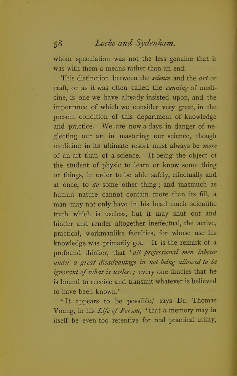 whom speculation was not the less genuine that it was with them a means rather than an end. This distinction between the science and the art or craft, or as it was often called the cunning of medi- cine, is one we have already insisted upon, and the importance of which we consider very great, in the present condition of this department of knowledge and practice. We are now-a-days in danger of ne- glecting our art in mastering our science, though medicine in its ultimate resort must always be more of an art than of a science. It being the object of the student of physic to learn or know some thing or things, in order to be able safely, effectually and at once, to do some other thing; and inasmuch as human nature cannot contain more than its fill, a man may not only have in his head much scientific truth which is useless, but it may shut out and hinder and render altogether ineflfectual, the active, practical, workmanlike faculties, for whose use his knowledge was primarily got. It is the remark of a profound thinker, that ' all professional men labour under a great disadvantage in not being allowed to be ignorant of what is useless; every one fancies that he is bound to receive and transmit whatever is believed to have been known.' * It appears to be possible,' says Dr. Thomas Young, in his Life of Porson, 'tliat a memory may in itself be even too retentive for real practical utilit}'.